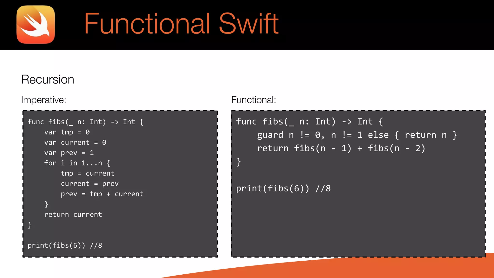 Recursion
Imperative: Functional:
Functional Swift
func fibs(_ n: Int) -> Int {
guard n != 0, n != 1 else { return n }
return fibs(n - 1) + fibs(n - 2)
}
print(fibs(6)) //8
func fibs(_ n: Int) -> Int {
var tmp = 0
var current = 0
var prev = 1
for i in 1...n {
tmp = current
current = prev
prev = tmp + current
}
return current
}
print(fibs(6)) //8
 
