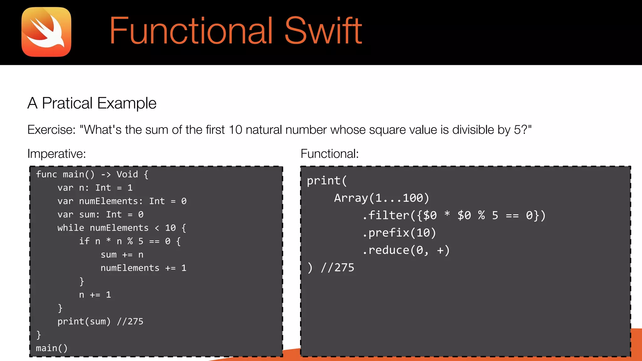 A Pratical Example
Exercise: "What's the sum of the first 10 natural number whose square value is divisible by 5?"
Imperative: Functional:
Functional Swift
print(
Array(1...100)
.filter({$0 * $0 % 5 == 0})
.prefix(10)
.reduce(0, +)
) //275
func main() -> Void {
var n: Int = 1
var numElements: Int = 0
var sum: Int = 0
while numElements < 10 {
if n * n % 5 == 0 {
sum += n
numElements += 1
}
n += 1
}
print(sum) //275
}
main()
 