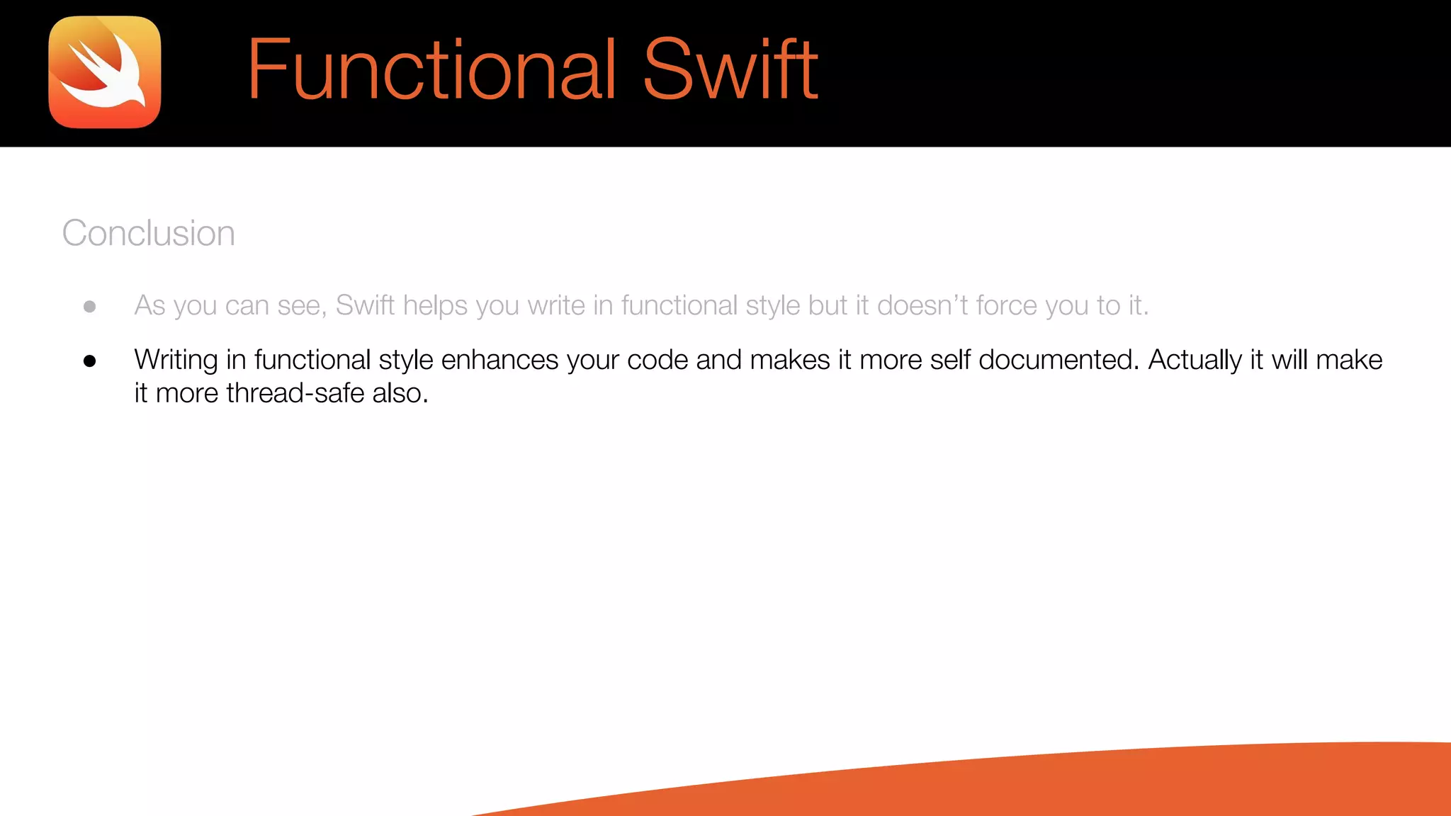 Conclusion
● As you can see, Swift helps you write in functional style but it doesn’t force you to it.
● Writing in functional style enhances your code and makes it more self documented. Actually it will make
it more thread-safe also.
Functional Swift
 