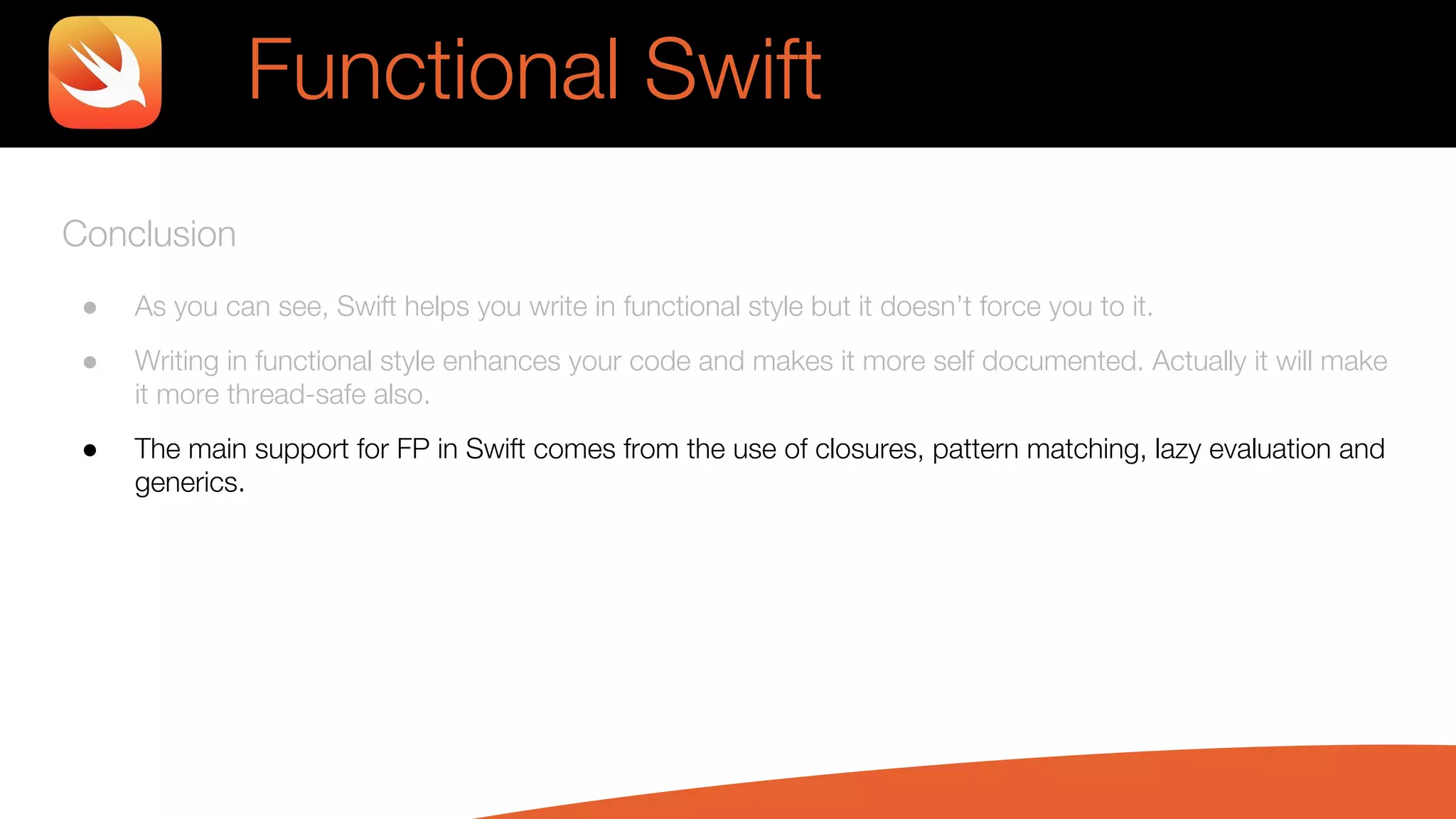 Conclusion
● As you can see, Swift helps you write in functional style but it doesn’t force you to it.
● Writing in functional style enhances your code and makes it more self documented. Actually it will make
it more thread-safe also.
● The main support for FP in Swift comes from the use of closures, pattern matching, lazy evaluation and
generics.
Functional Swift
 