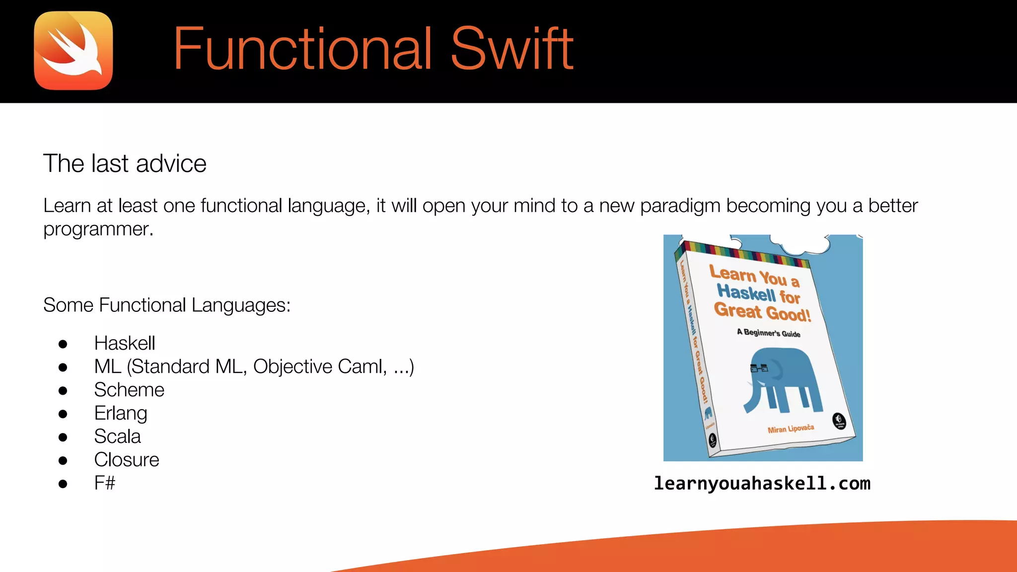 The last advice
Learn at least one functional language, it will open your mind to a new paradigm becoming you a better
programmer.
Some Functional Languages:
● Haskell
● ML (Standard ML, Objective Caml, ...)
● Scheme
● Erlang
● Scala
● Closure
● F# learnyouahaskell.com
Functional Swift
 