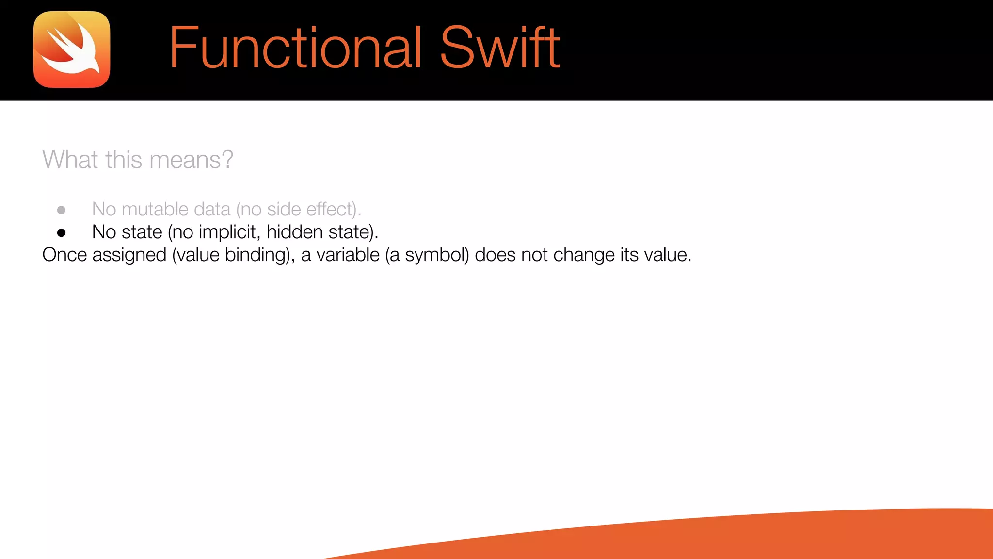 What this means?
● No mutable data (no side effect).
● No state (no implicit, hidden state).
Once assigned (value binding), a variable (a symbol) does not change its value.
Functional Swift
 