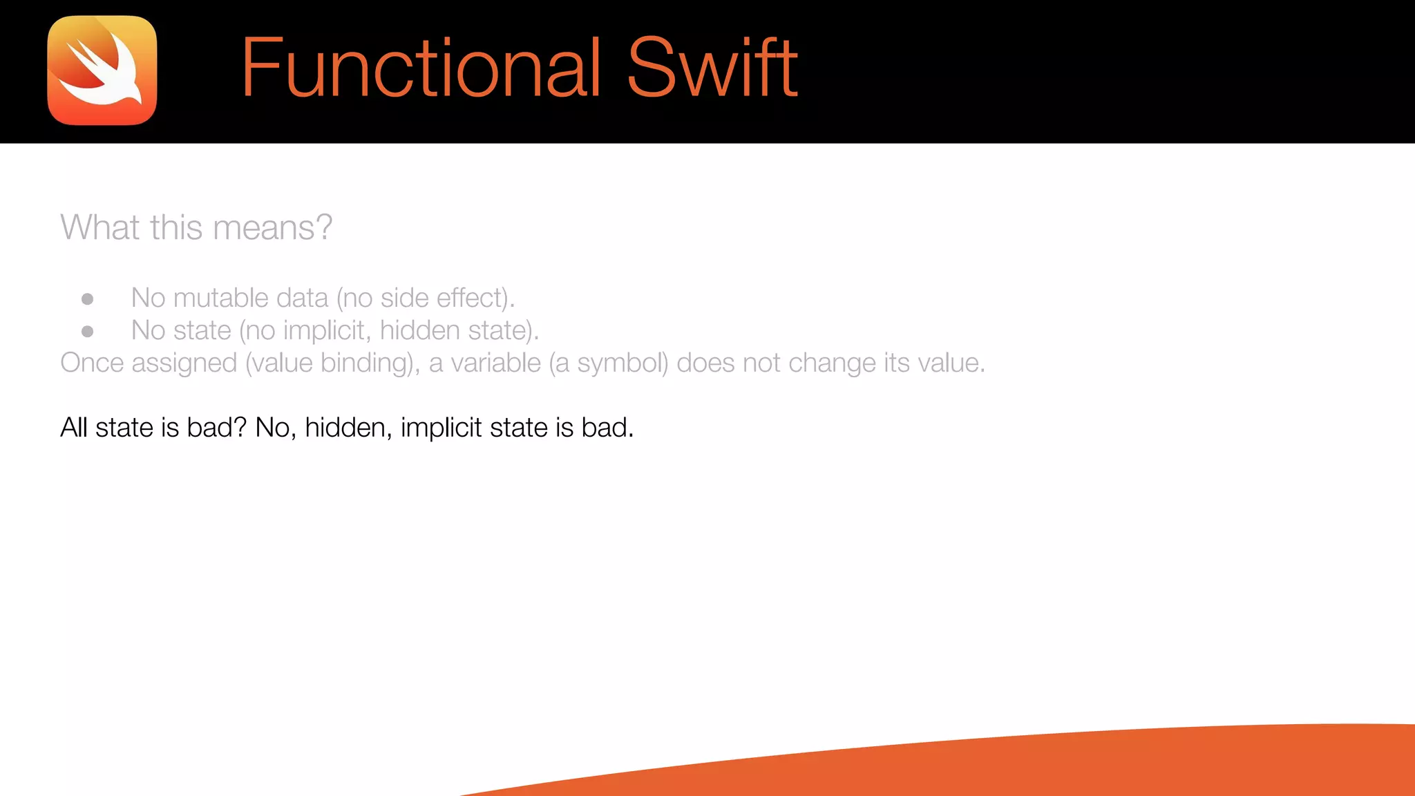 What this means?
● No mutable data (no side effect).
● No state (no implicit, hidden state).
Once assigned (value binding), a variable (a symbol) does not change its value.
All state is bad? No, hidden, implicit state is bad.
Functional Swift
 