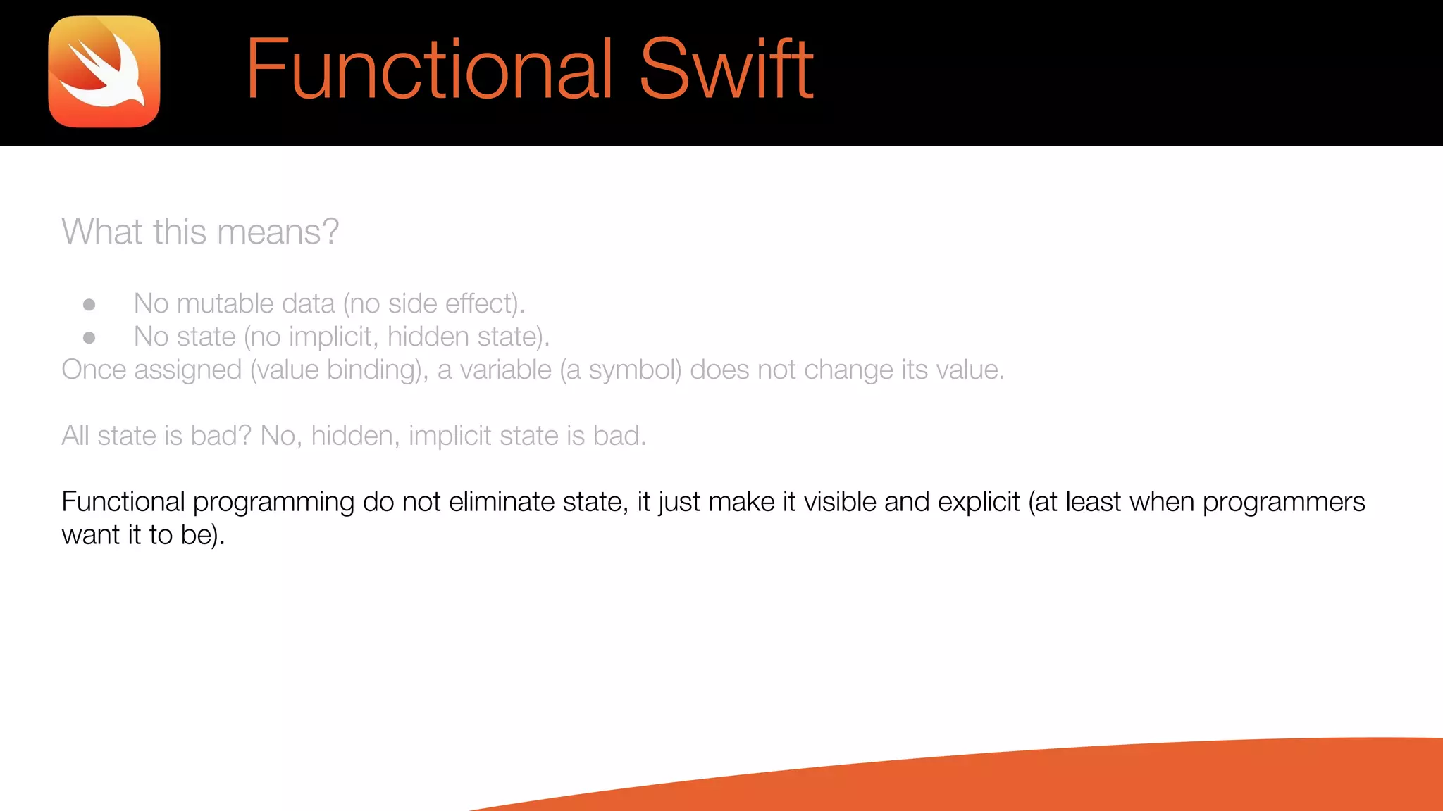 What this means?
● No mutable data (no side effect).
● No state (no implicit, hidden state).
Once assigned (value binding), a variable (a symbol) does not change its value.
All state is bad? No, hidden, implicit state is bad.
Functional programming do not eliminate state, it just make it visible and explicit (at least when programmers
want it to be).
Functional Swift
 