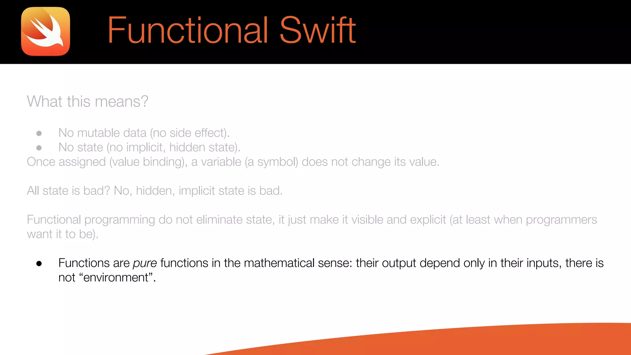 What this means?
● No mutable data (no side effect).
● No state (no implicit, hidden state).
Once assigned (value binding), a variable (a symbol) does not change its value.
All state is bad? No, hidden, implicit state is bad.
Functional programming do not eliminate state, it just make it visible and explicit (at least when programmers
want it to be).
● Functions are pure functions in the mathematical sense: their output depend only in their inputs, there is
not “environment”.
Functional Swift
 