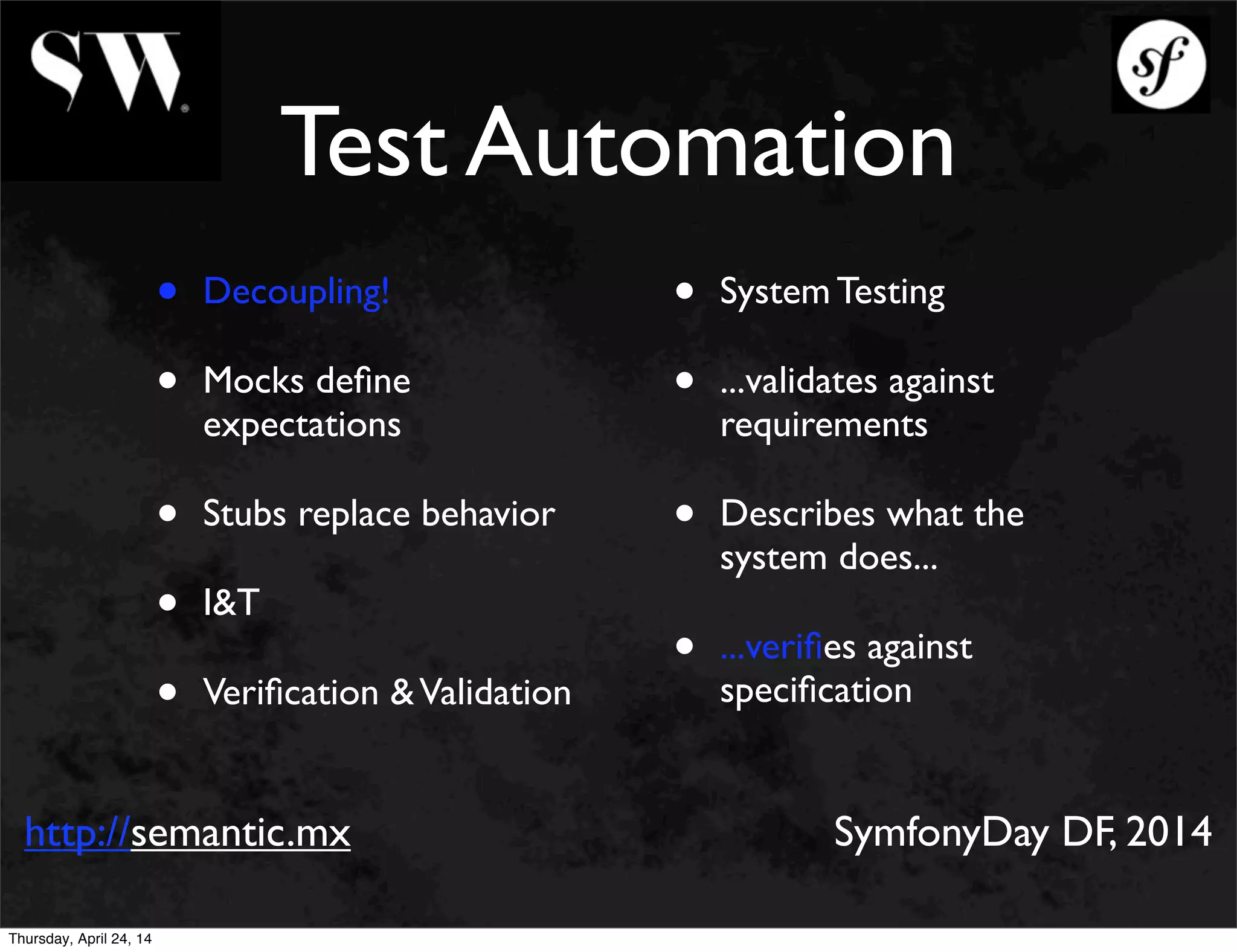 Test Automation
• Decoupling!
• Mocks deﬁne
expectations
• Stubs replace behavior
• I&T
• Veriﬁcation &Validation
• System Testing
• ...validates against
requirements
• Describes what the
system does...
• ...veriﬁes against
speciﬁcation
http://semantic.mx SymfonyDay DF, 2014
Thursday, April 24, 14
 