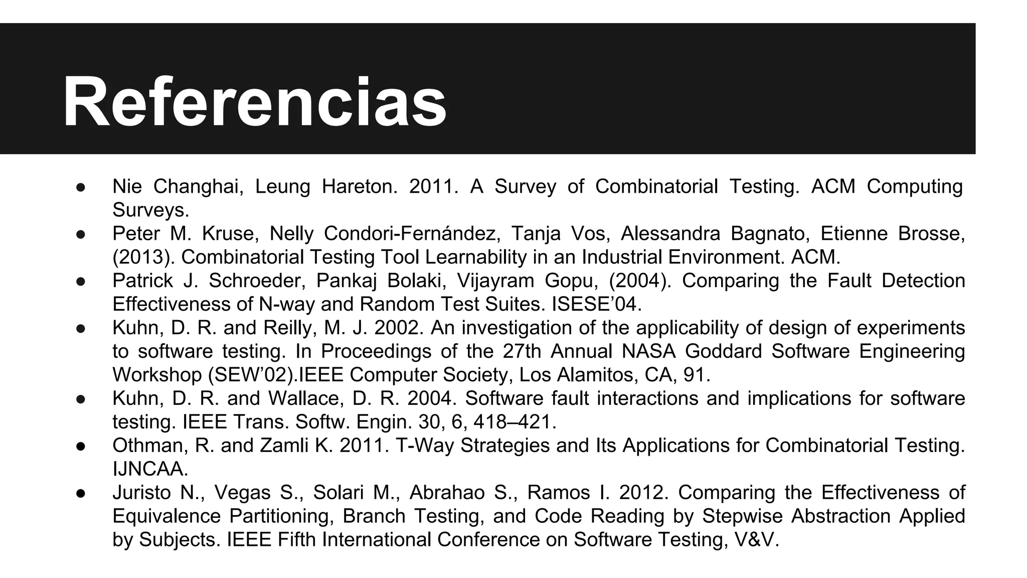 Referencias 
● Nie Changhai, Leung Hareton. 2011. A Survey of Combinatorial Testing. ACM Computing 
Surveys. 
● Peter M. Kruse, Nelly Condori-Fernández, Tanja Vos, Alessandra Bagnato, Etienne Brosse, 
(2013). Combinatorial Testing Tool Learnability in an Industrial Environment. ACM. 
● Patrick J. Schroeder, Pankaj Bolaki, Vijayram Gopu, (2004). Comparing the Fault Detection 
Effectiveness of N-way and Random Test Suites. ISESE’04. 
● Kuhn, D. R. and Reilly, M. J. 2002. An investigation of the applicability of design of experiments 
to software testing. In Proceedings of the 27th Annual NASA Goddard Software Engineering 
Workshop (SEW’02).IEEE Computer Society, Los Alamitos, CA, 91. 
● Kuhn, D. R. and Wallace, D. R. 2004. Software fault interactions and implications for software 
testing. IEEE Trans. Softw. Engin. 30, 6, 418–421. 
● Othman, R. and Zamli K. 2011. T-Way Strategies and Its Applications for Combinatorial Testing. 
IJNCAA. 
● Juristo N., Vegas S., Solari M., Abrahao S., Ramos I. 2012. Comparing the Effectiveness of 
Equivalence Partitioning, Branch Testing, and Code Reading by Stepwise Abstraction Applied 
by Subjects. IEEE Fifth International Conference on Software Testing, V&V. 
 