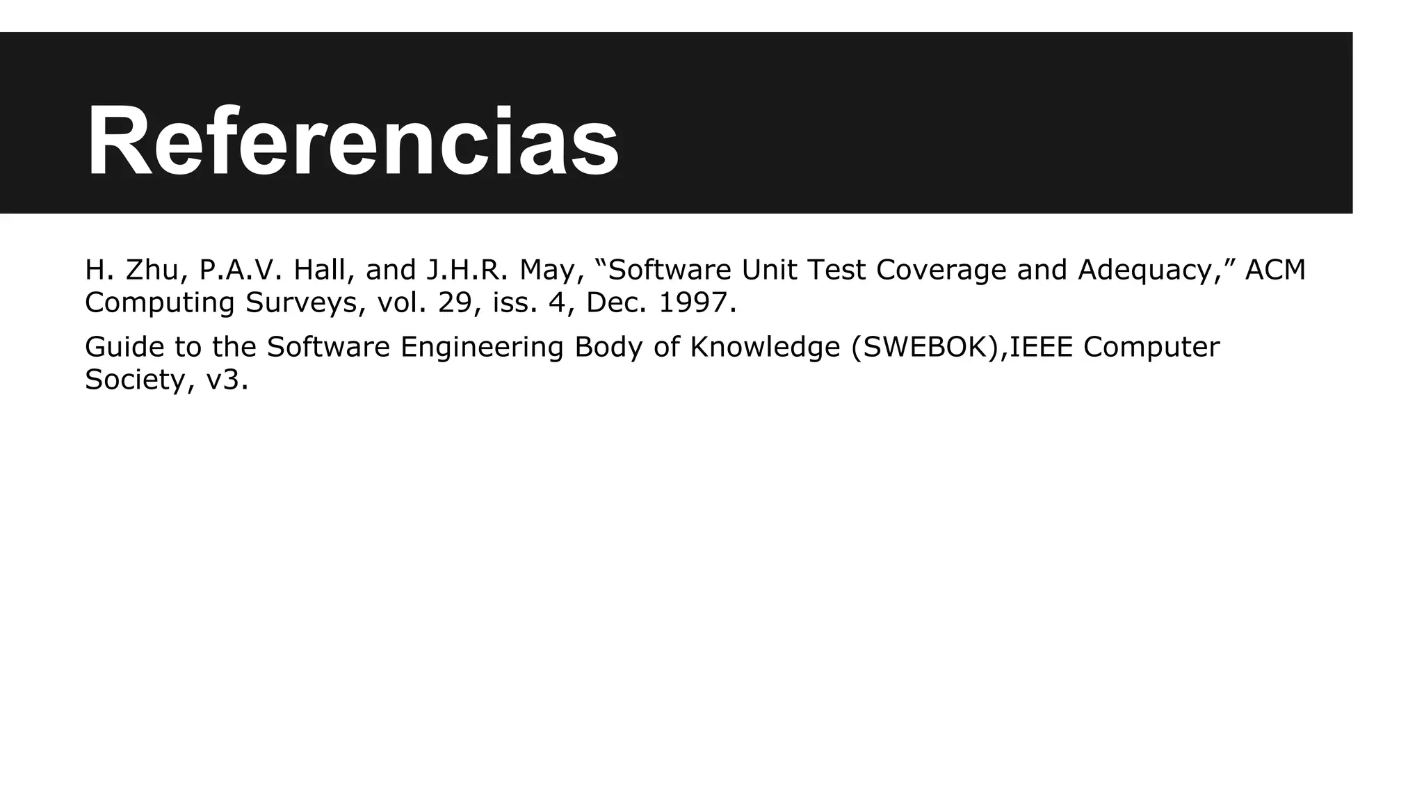 Referencias 
H. Zhu, P.A.V. Hall, and J.H.R. May, “Software Unit Test Coverage and Adequacy,” ACM 
Computing Surveys, vol. 29, iss. 4, Dec. 1997. 
Guide to the Software Engineering Body of Knowledge (SWEBOK),IEEE Computer 
Society, v3. 
 