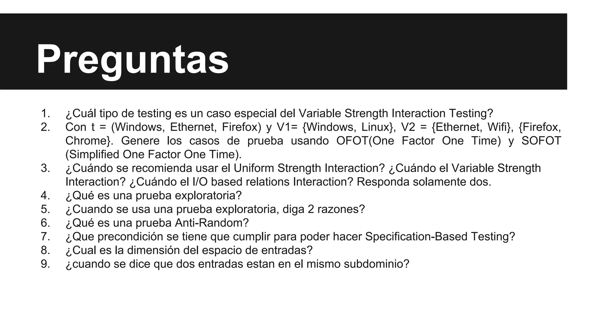 Preguntas 
1. ¿Cuál tipo de testing es un caso especial del Variable Strength Interaction Testing? 
2. Con t = (Windows, Ethernet, Firefox) y V1= {Windows, Linux}, V2 = {Ethernet, Wifi}, {Firefox, 
Chrome}. Genere los casos de prueba usando OFOT(One Factor One Time) y SOFOT 
(Simplified One Factor One Time). 
3. ¿Cuándo se recomienda usar el Uniform Strength Interaction? ¿Cuándo el Variable Strength 
Interaction? ¿Cuándo el I/O based relations Interaction? Responda solamente dos. 
4. ¿Qué es una prueba exploratoria? 
5. ¿Cuando se usa una prueba exploratoria, diga 2 razones? 
6. ¿Qué es una prueba Anti-Random? 
7. ¿Que precondición se tiene que cumplir para poder hacer Specification-Based Testing? 
8. ¿Cual es la dimensión del espacio de entradas? 
9. ¿cuando se dice que dos entradas estan en el mismo subdominio? 

