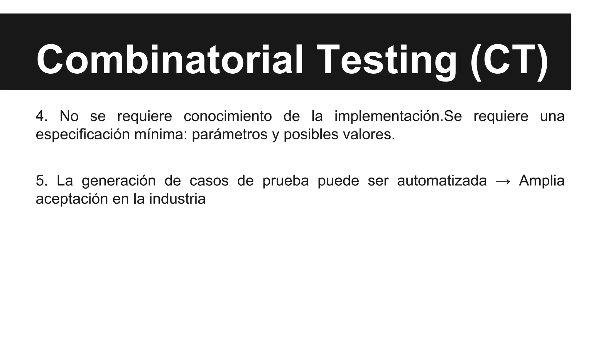 Combinatorial Testing (CT) 
4. No se requiere conocimiento de la implementación.Se requiere una 
especificación mínima: parámetros y posibles valores. 
5. La generación de casos de prueba puede ser automatizada → Amplia 
aceptación en la industria 
 