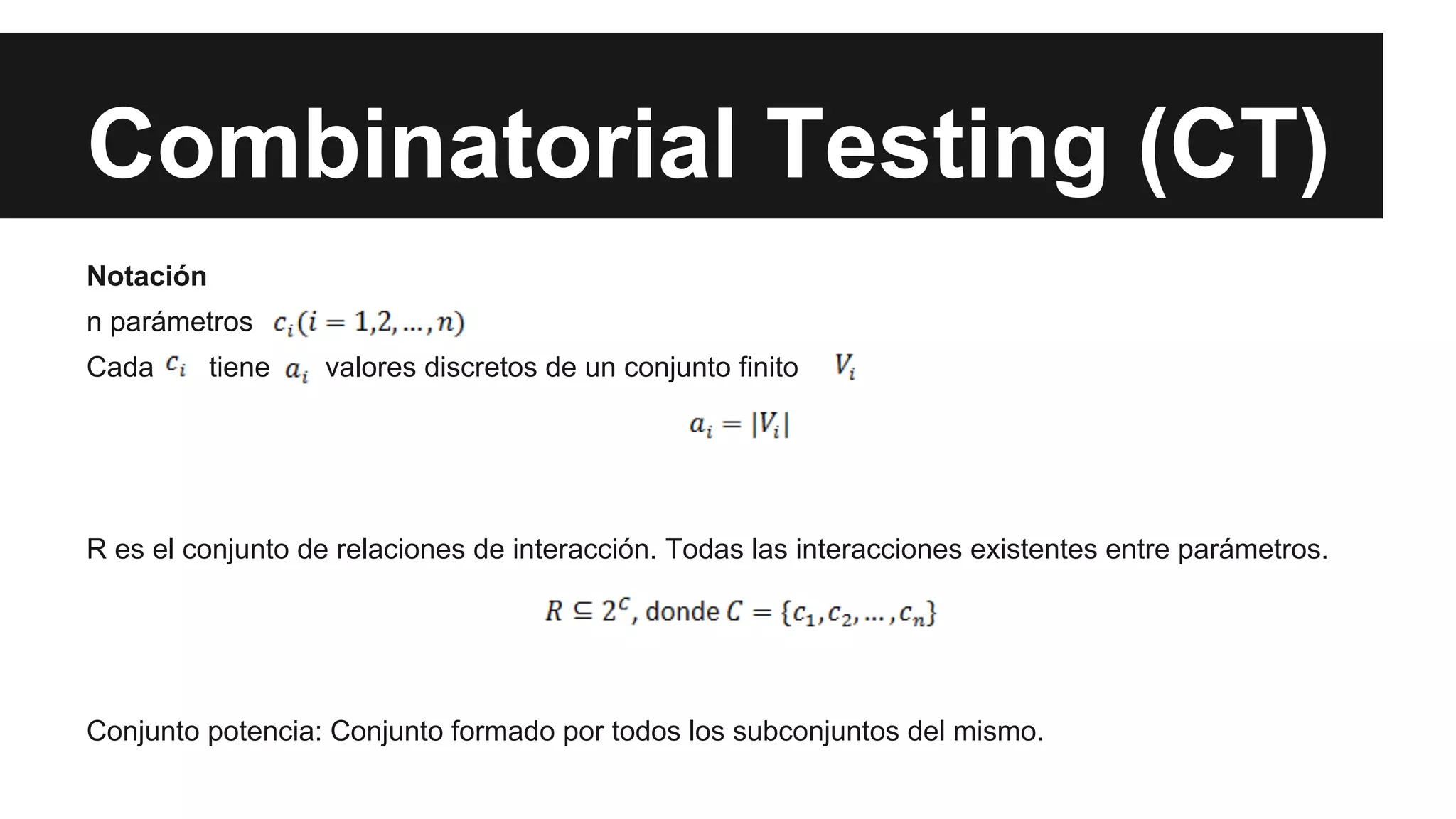 Combinatorial Testing (CT) 
Notación 
n parámetros 
Cada tiene valores discretos de un conjunto finito 
R es el conjunto de relaciones de interacción. Todas las interacciones existentes entre parámetros. 
Conjunto potencia: Conjunto formado por todos los subconjuntos del mismo. 
 
