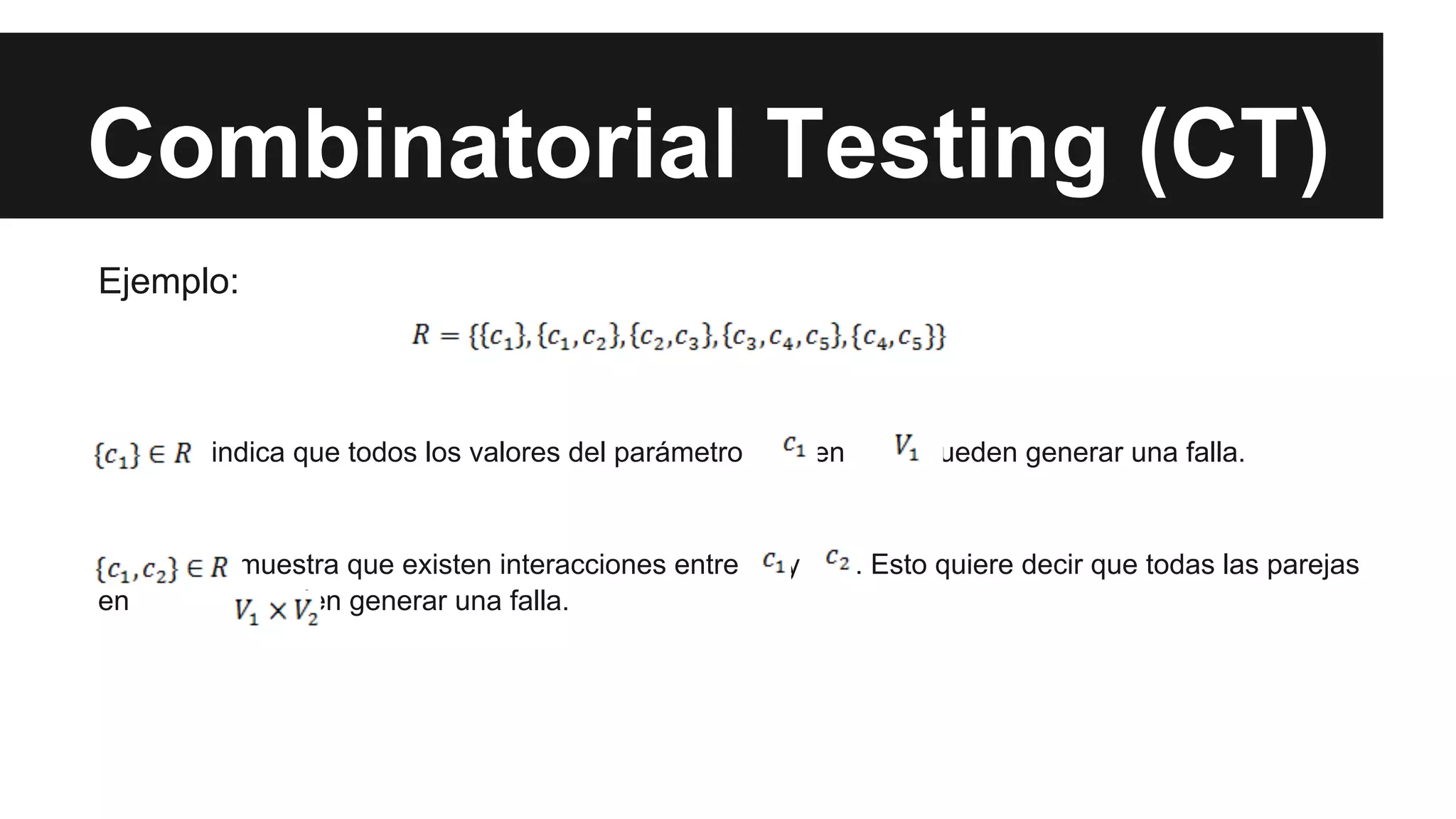 Combinatorial Testing (CT) 
Ejemplo: 
indica que todos los valores del parámetro en pueden generar una falla. 
muestra que existen interacciones entre y . Esto quiere decir que todas las parejas 
en pueden generar una falla. 
 