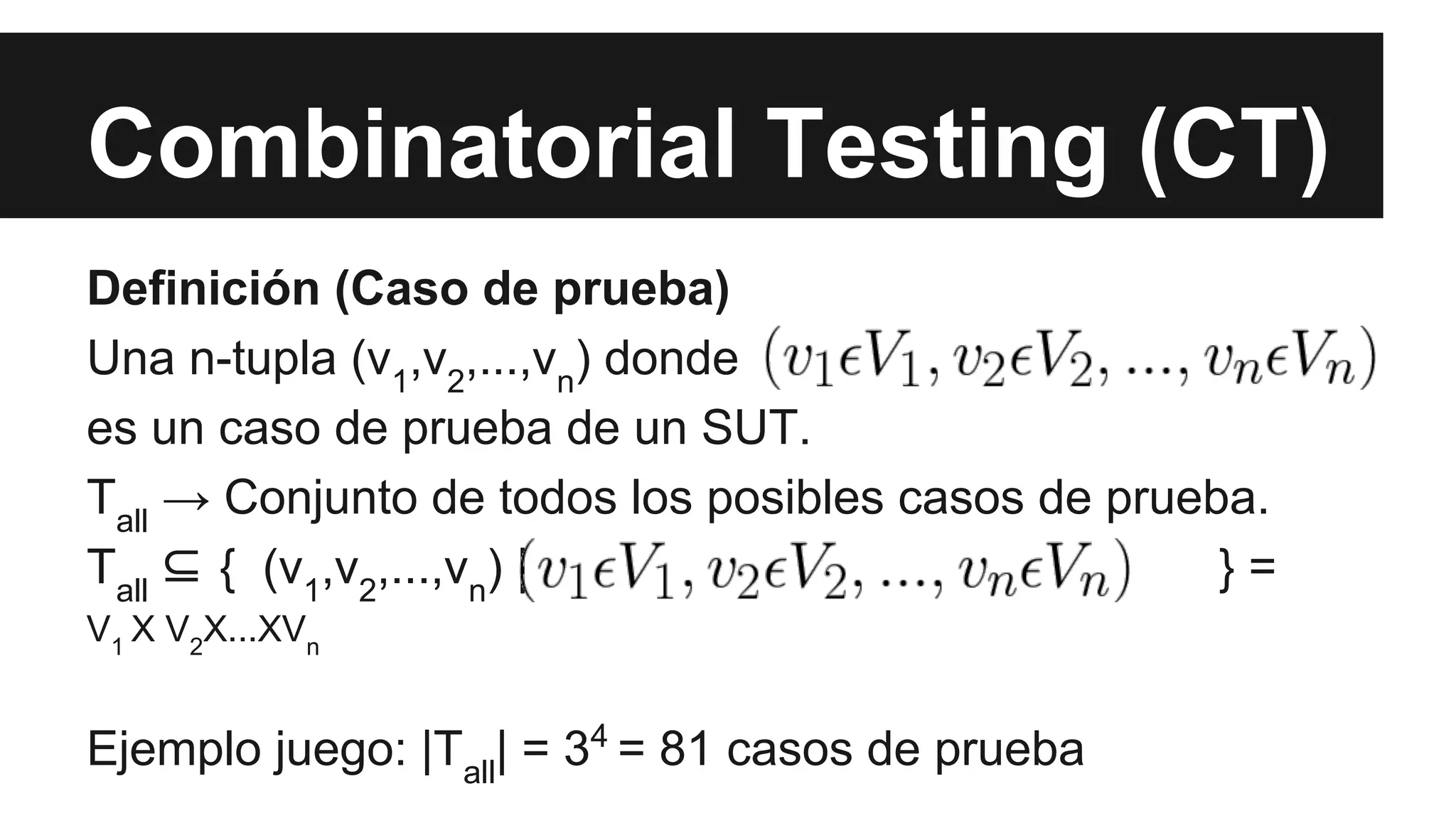 Combinatorial Testing (CT) 
Definición (Caso de prueba) 
Una n-tupla (v,v,...,v) donde 
12nes un caso de prueba de un SUT. 
T→ Conjunto de todos los posibles casos de prueba. 
all T⊆ { (v,v,...,v) | } = 
all 
12nV1 X V2X...XVn 
Ejemplo juego: |Tall| = 34 = 81 casos de prueba 
 
