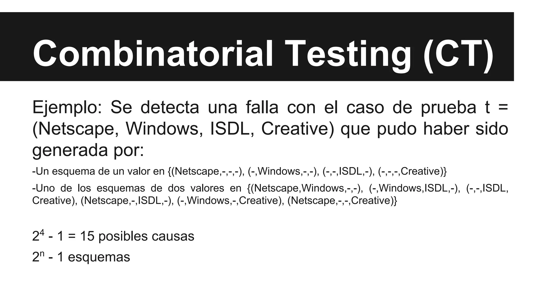 Combinatorial Testing (CT) 
Ejemplo: Se detecta una falla con el caso de prueba t = 
(Netscape, Windows, ISDL, Creative) que pudo haber sido 
generada por: 
-Un esquema de un valor en {(Netscape,-,-,-), (-,Windows,-,-), (-,-,ISDL,-), (-,-,-,Creative)} 
-Uno de los esquemas de dos valores en {(Netscape,Windows,-,-), (-,Windows,ISDL,-), (-,-,ISDL, 
Creative), (Netscape,-,ISDL,-), (-,Windows,-,Creative), (Netscape,-,-,Creative)} 
24 - 1 = 15 posibles causas 
2n - 1 esquemas 
 
