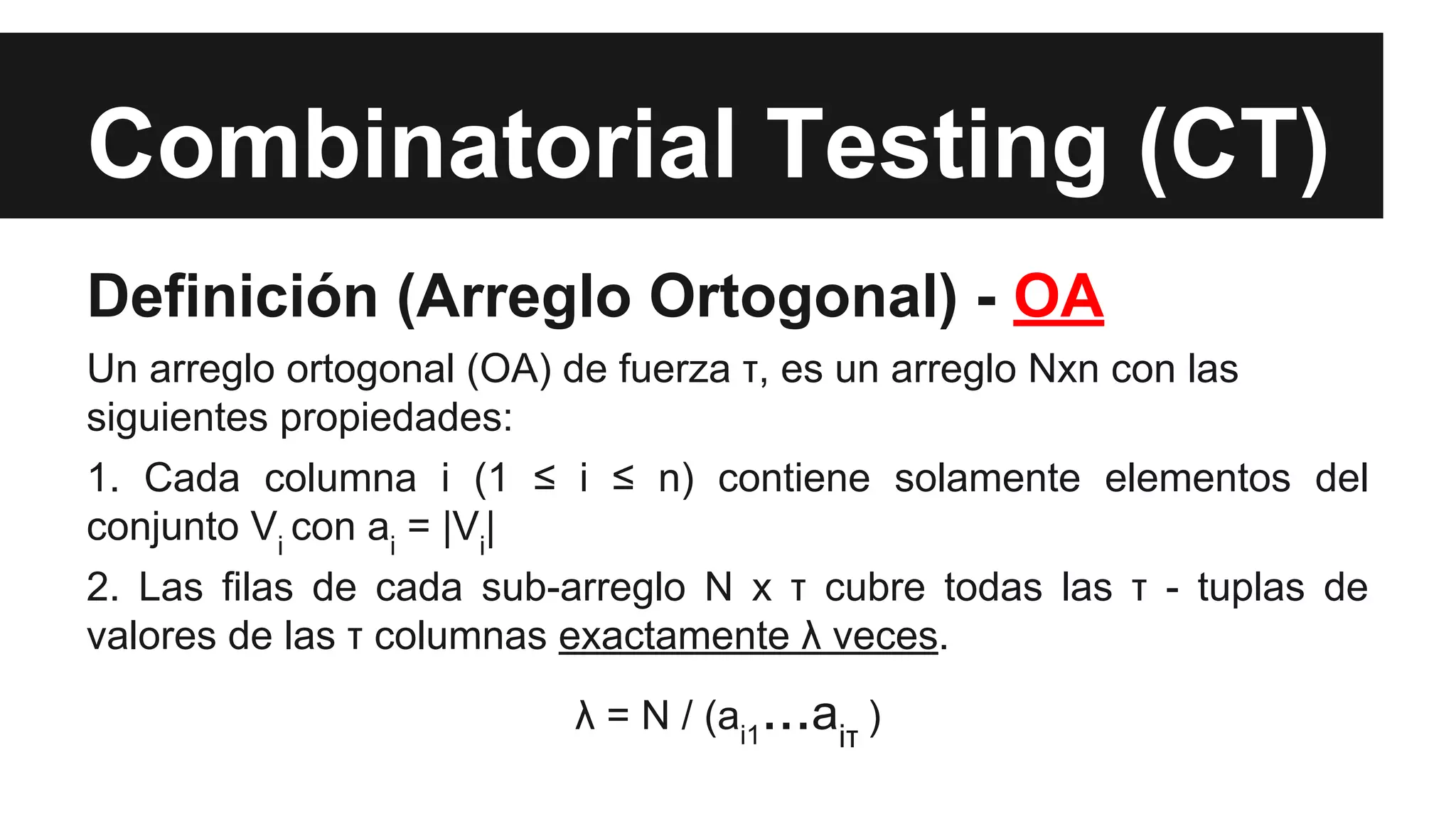 Combinatorial Testing (CT) 
Definición (Arreglo Ortogonal) - OA 
Un arreglo ortogonal (OA) de fuerza τ, es un arreglo Nxn con las 
siguientes propiedades: 
1. Cada columna i (1 ≤ i ≤ n) contiene solamente elementos del 
conjunto Vi con ai = |Vi| 
2. Las filas de cada sub-arreglo N x τ cubre todas las τ - tuplas de 
valores de las τ columnas exactamente λ veces. 
λ = N / (ai1...aiτ ) 
 