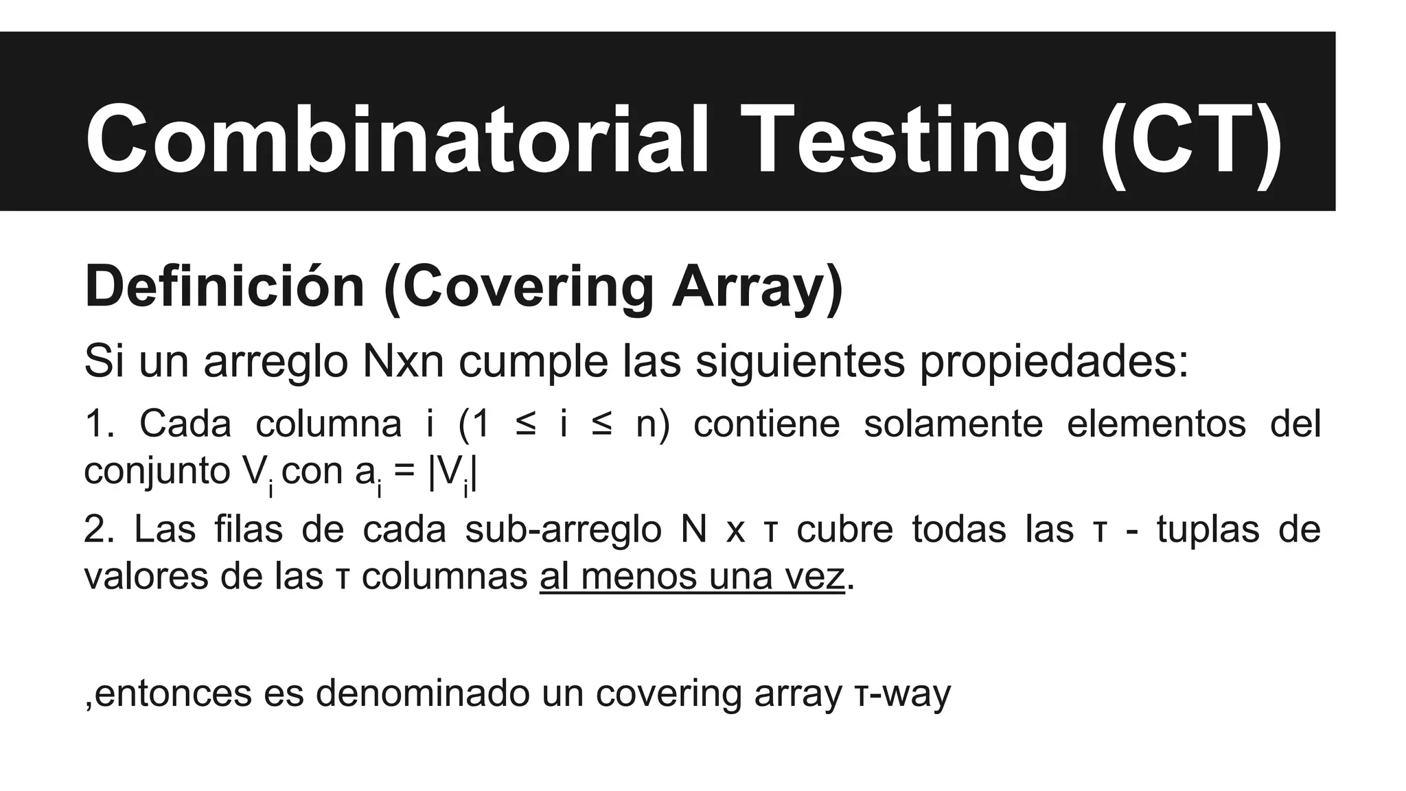 Combinatorial Testing (CT) 
Definición (Covering Array) 
Si un arreglo Nxn cumple las siguientes propiedades: 
1. Cada columna i (1 ≤ i ≤ n) contiene solamente elementos del 
conjunto Vi con ai = |Vi| 
2. Las filas de cada sub-arreglo N x τ cubre todas las τ - tuplas de 
valores de las τ columnas al menos una vez. 
,entonces es denominado un covering array τ-way 
 