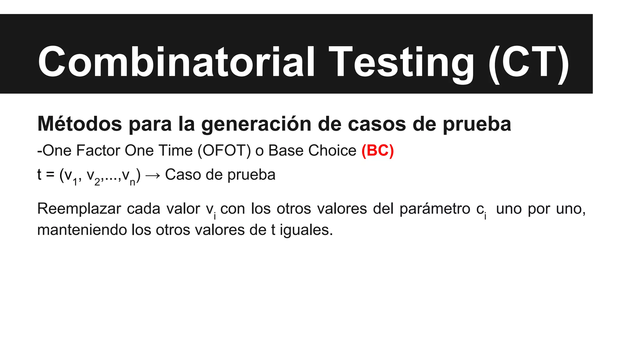 Combinatorial Testing (CT) 
Métodos para la generación de casos de prueba 
-One Factor One Time (OFOT) o Base Choice (BC) 
t = (v1, v2,...,vn) → Caso de prueba 
Reemplazar cada valor vi con los otros valores del parámetro ci uno por uno, 
manteniendo los otros valores de t iguales. 
 