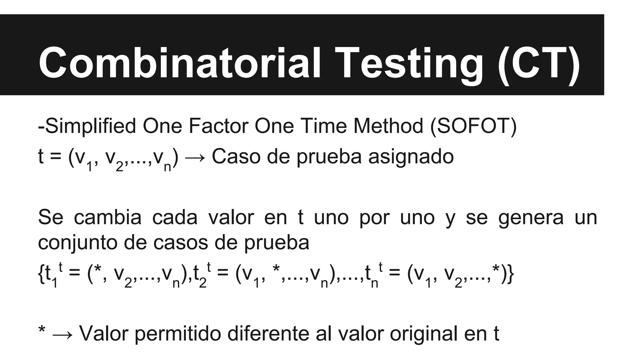 Combinatorial Testing (CT) 
-Simplified One Factor One Time Method (SOFOT) 
t = (v, v,...,v) → Caso de prueba asignado 
12nSe cambia cada valor en t uno por uno y se genera un 
conjunto de casos de prueba 
{tt = (*, v,...,v),tt = (v, *,...,v),...,tt = (v, v,...,*)} 
1 
2n2 
1nn 
12* → Valor permitido diferente al valor original en t 
 