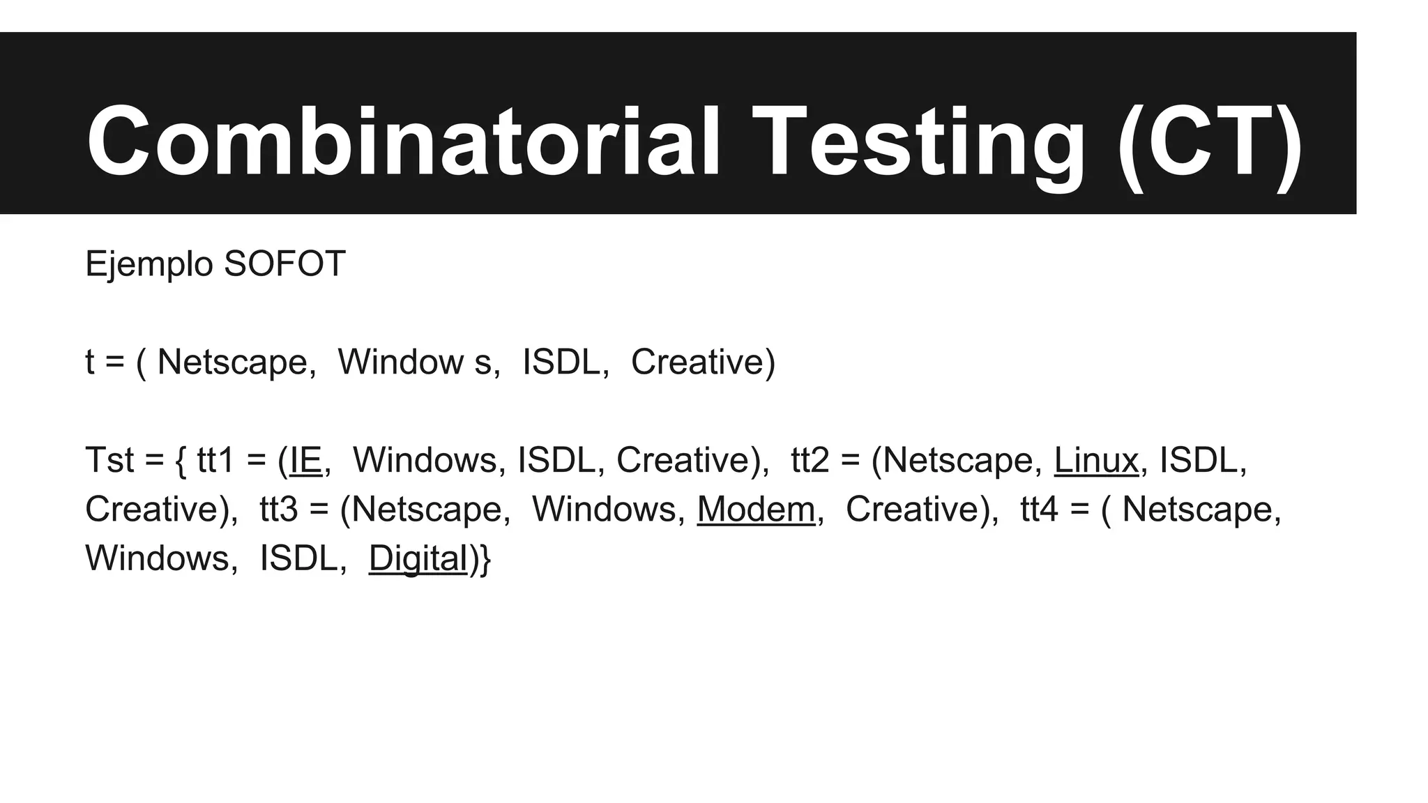 Combinatorial Testing (CT) 
Ejemplo SOFOT 
t = ( Netscape, Window s, ISDL, Creative) 
Tst = { tt1 = (IE, Windows, ISDL, Creative), tt2 = (Netscape, Linux, ISDL, 
Creative), tt3 = (Netscape, Windows, Modem, Creative), tt4 = ( Netscape, 
Windows, ISDL, Digital)} 
 