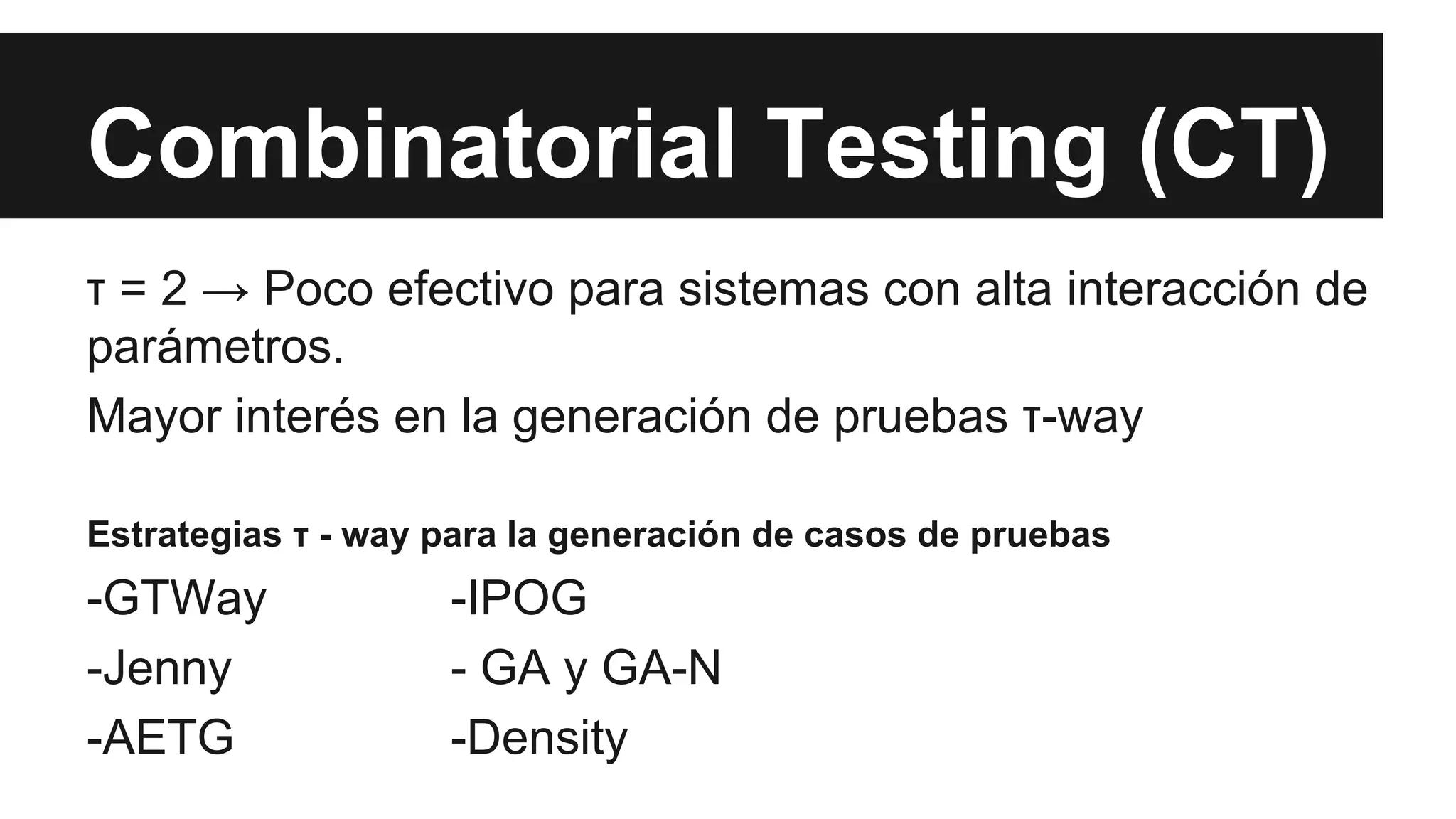 Combinatorial Testing (CT) 
τ = 2 → Poco efectivo para sistemas con alta interacción de 
parámetros. 
Mayor interés en la generación de pruebas τ-way 
Estrategias τ - way para la generación de casos de pruebas 
-GTWay -IPOG 
-Jenny - GA y GA-N 
-AETG -Density 
 