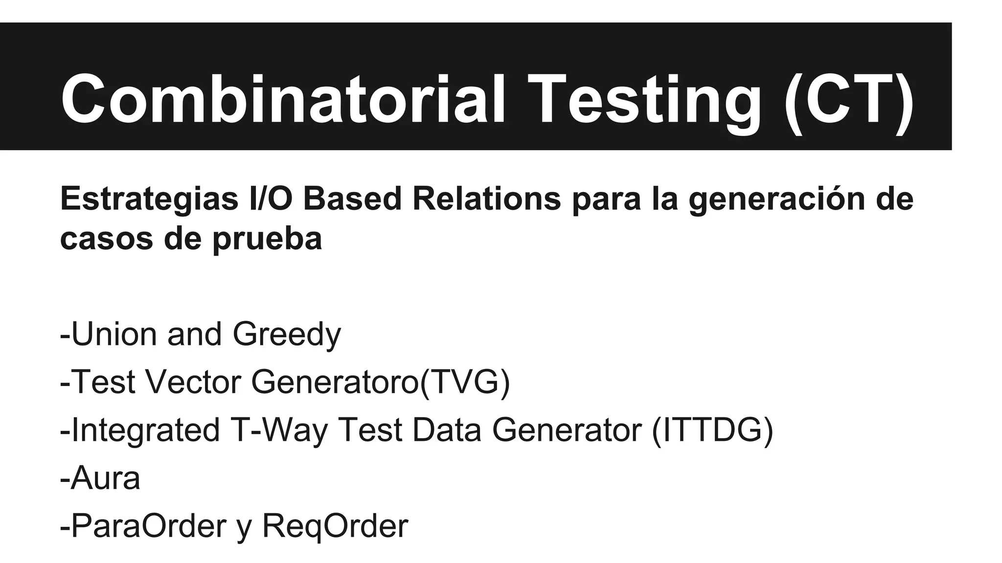 Combinatorial Testing (CT) 
Estrategias I/O Based Relations para la generación de 
casos de prueba 
-Union and Greedy 
-Test Vector Generatoro(TVG) 
-Integrated T-Way Test Data Generator (ITTDG) 
-Aura 
-ParaOrder y ReqOrder 
 