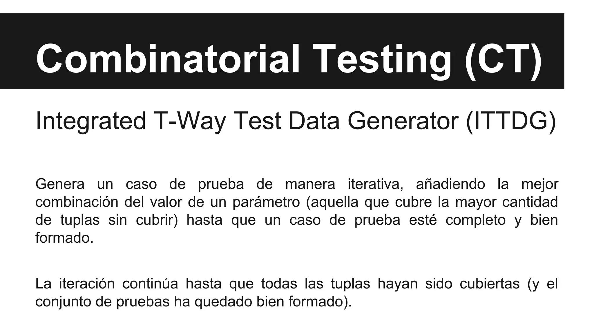 Combinatorial Testing (CT) 
Integrated T-Way Test Data Generator (ITTDG) 
Genera un caso de prueba de manera iterativa, añadiendo la mejor 
combinación del valor de un parámetro (aquella que cubre la mayor cantidad 
de tuplas sin cubrir) hasta que un caso de prueba esté completo y bien 
formado. 
La iteración continúa hasta que todas las tuplas hayan sido cubiertas (y el 
conjunto de pruebas ha quedado bien formado). 
 