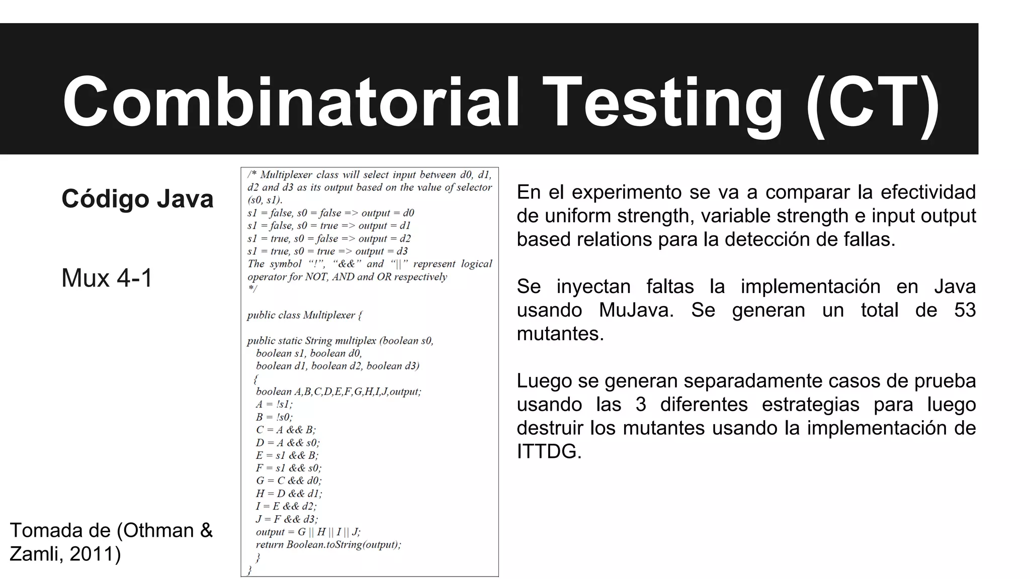 Combinatorial Testing (CT) 
Código Java 
Mux 4-1 
Tomada de (Othman & 
Zamli, 2011) 
En el experimento se va a comparar la efectividad 
de uniform strength, variable strength e input output 
based relations para la detección de fallas. 
Se inyectan faltas la implementación en Java 
usando MuJava. Se generan un total de 53 
mutantes. 
Luego se generan separadamente casos de prueba 
usando las 3 diferentes estrategias para luego 
destruir los mutantes usando la implementación de 
ITTDG. 
 