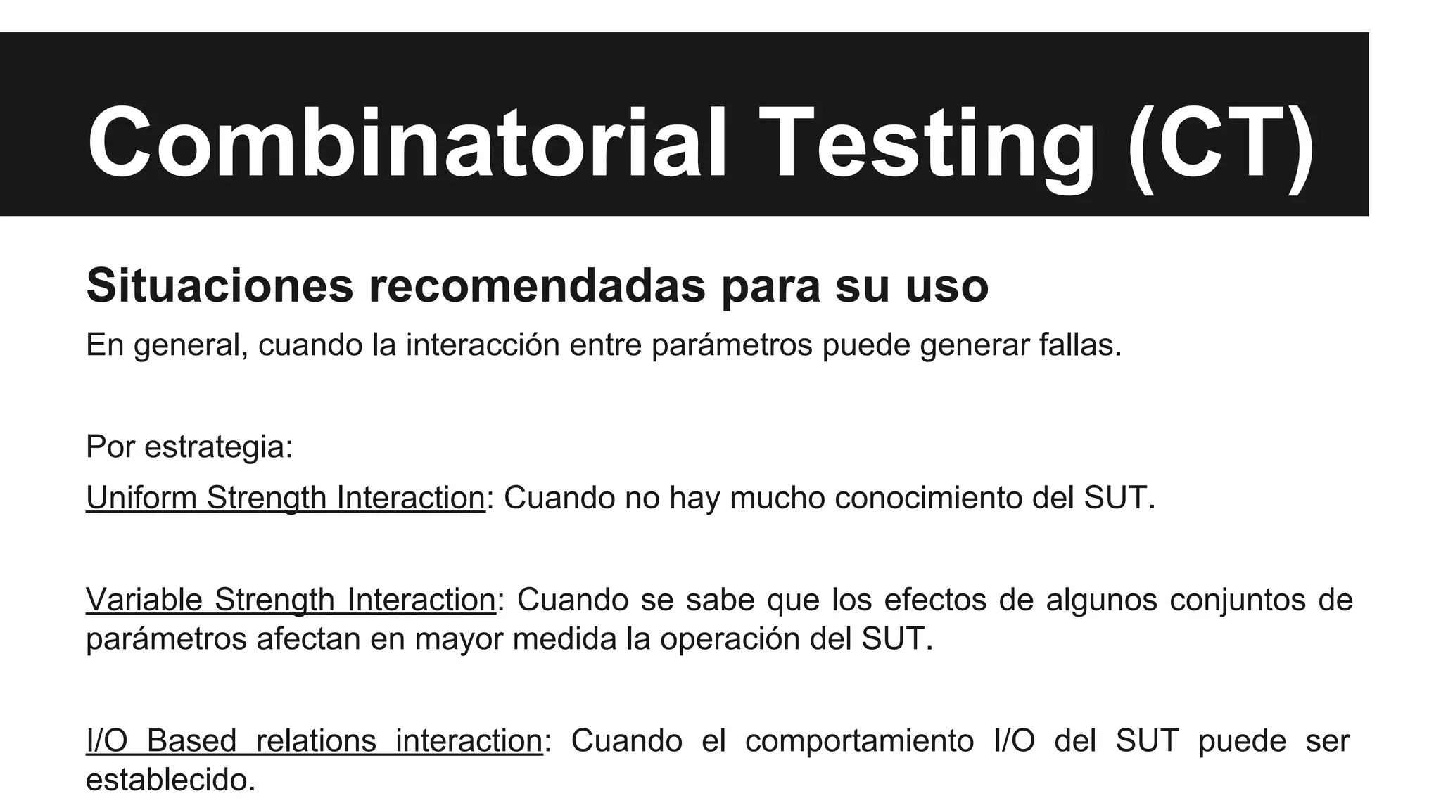 Combinatorial Testing (CT) 
Situaciones recomendadas para su uso 
En general, cuando la interacción entre parámetros puede generar fallas. 
Por estrategia: 
Uniform Strength Interaction: Cuando no hay mucho conocimiento del SUT. 
Variable Strength Interaction: Cuando se sabe que los efectos de algunos conjuntos de 
parámetros afectan en mayor medida la operación del SUT. 
I/O Based relations interaction: Cuando el comportamiento I/O del SUT puede ser 
establecido. 
 