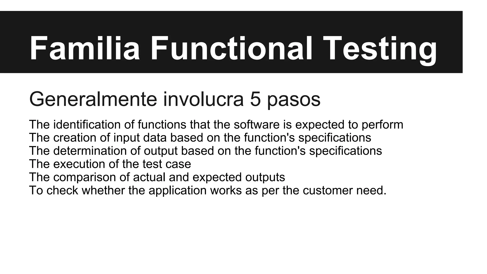 Familia Functional Testing 
Generalmente involucra 5 pasos 
The identification of functions that the software is expected to perform 
The creation of input data based on the function's specifications 
The determination of output based on the function's specifications 
The execution of the test case 
The comparison of actual and expected outputs 
To check whether the application works as per the customer need. 
 