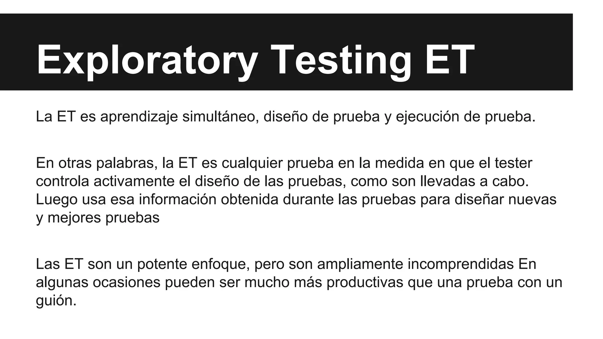 Exploratory Testing ET 
La ET es aprendizaje simultáneo, diseño de prueba y ejecución de prueba. 
En otras palabras, la ET es cualquier prueba en la medida en que el tester 
controla activamente el diseño de las pruebas, como son llevadas a cabo. 
Luego usa esa información obtenida durante las pruebas para diseñar nuevas 
y mejores pruebas 
Las ET son un potente enfoque, pero son ampliamente incomprendidas En 
algunas ocasiones pueden ser mucho más productivas que una prueba con un 
guión. 
 
