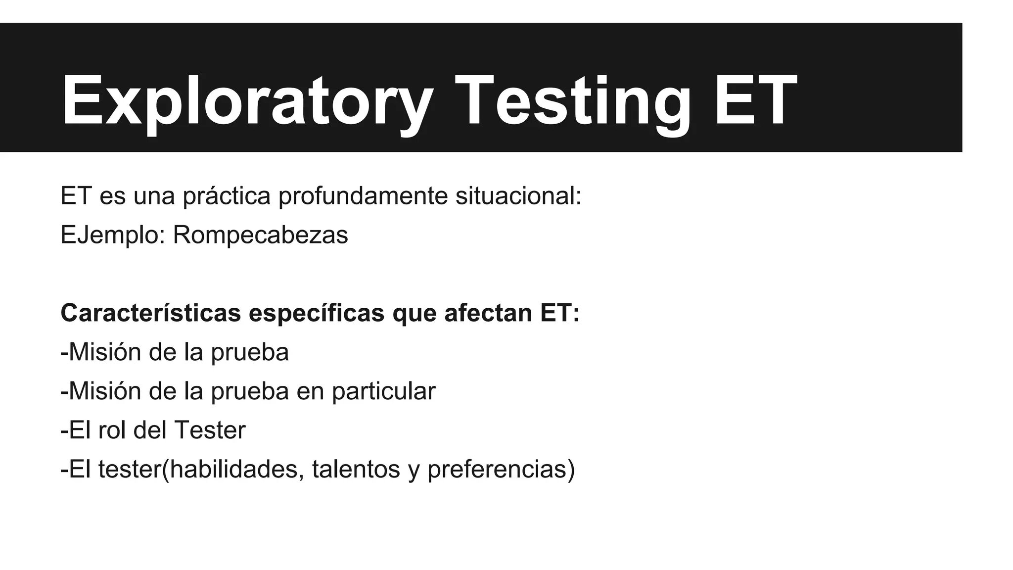 Exploratory Testing ET 
ET es una práctica profundamente situacional: 
EJemplo: Rompecabezas 
Características específicas que afectan ET: 
-Misión de la prueba 
-Misión de la prueba en particular 
-El rol del Tester 
-El tester(habilidades, talentos y preferencias) 
 