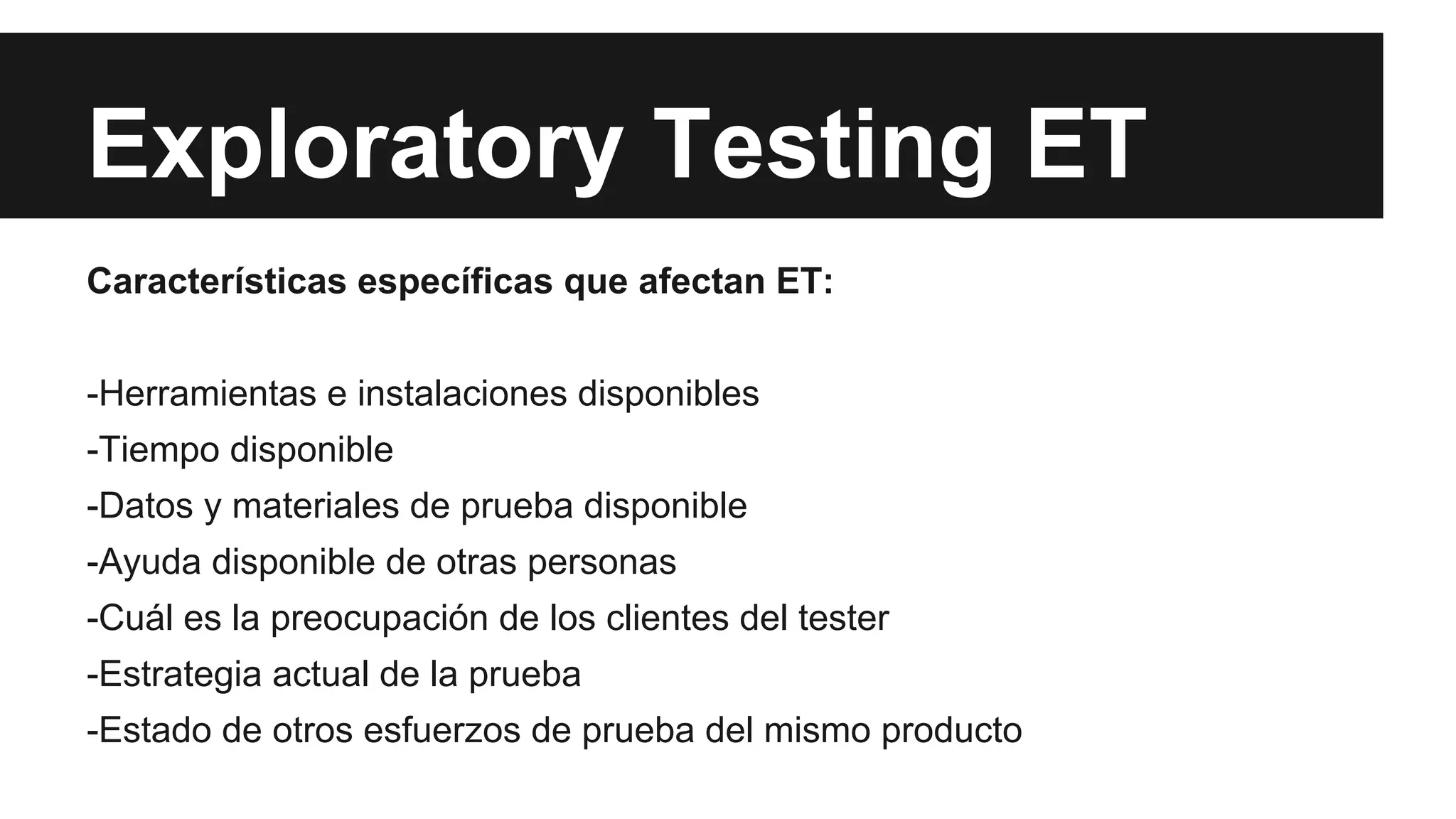 Exploratory Testing ET 
Características específicas que afectan ET: 
-Herramientas e instalaciones disponibles 
-Tiempo disponible 
-Datos y materiales de prueba disponible 
-Ayuda disponible de otras personas 
-Cuál es la preocupación de los clientes del tester 
-Estrategia actual de la prueba 
-Estado de otros esfuerzos de prueba del mismo producto 
 