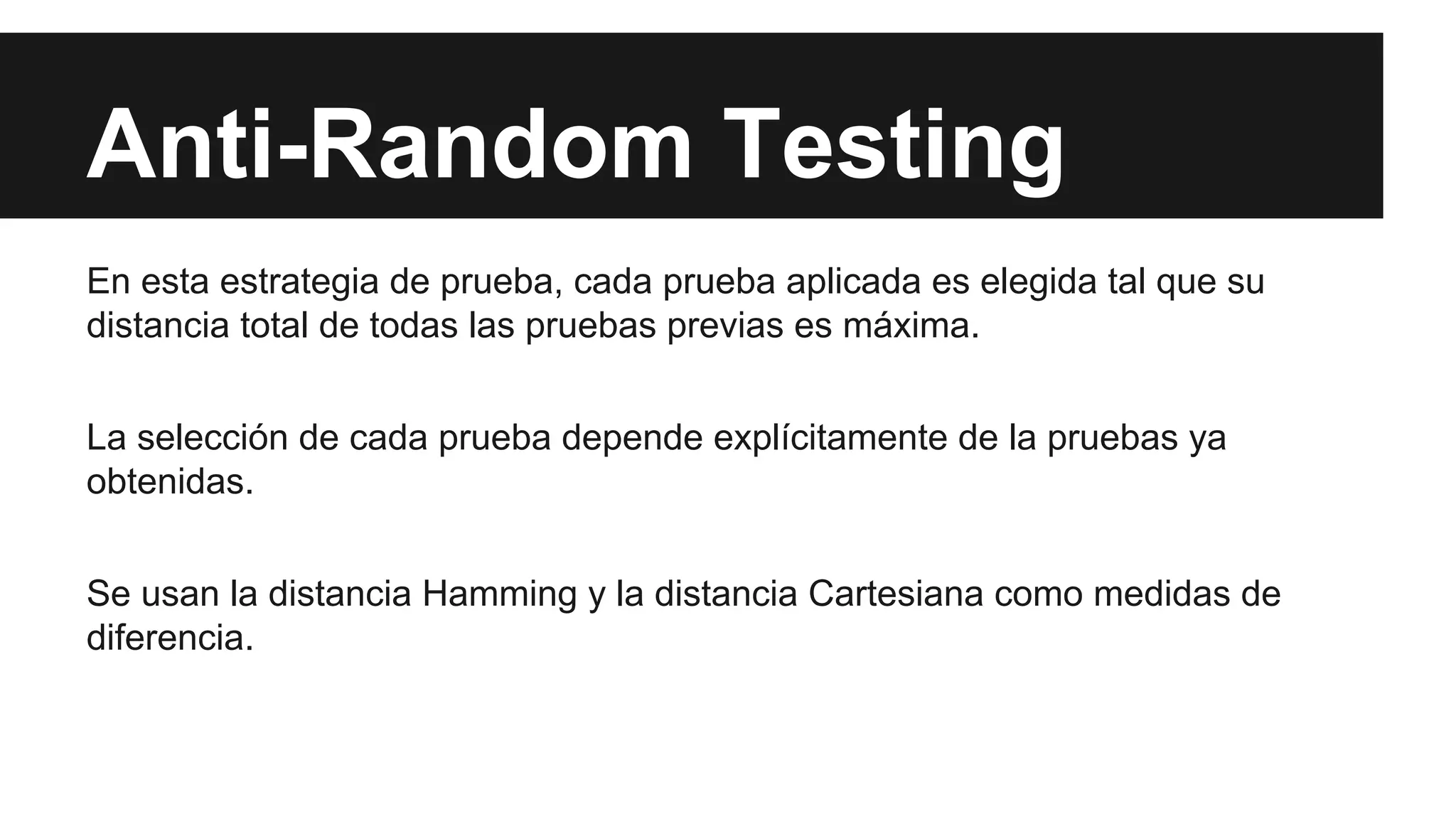 Anti-Random Testing 
En esta estrategia de prueba, cada prueba aplicada es elegida tal que su 
distancia total de todas las pruebas previas es máxima. 
La selección de cada prueba depende explícitamente de la pruebas ya 
obtenidas. 
Se usan la distancia Hamming y la distancia Cartesiana como medidas de 
diferencia. 
 