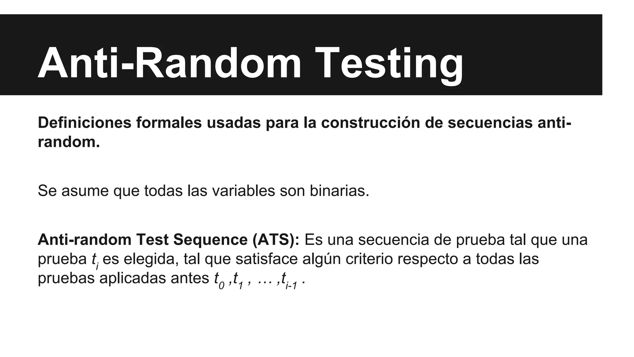 Anti-Random Testing 
Definiciones formales usadas para la construcción de secuencias anti-random. 
Se asume que todas las variables son binarias. 
Anti-random Test Sequence (ATS): Es una secuencia de prueba tal que una 
prueba ti es elegida, tal que satisface algún criterio respecto a todas las 
pruebas aplicadas antes t0 ,t1 , … ,ti-1 . 
 