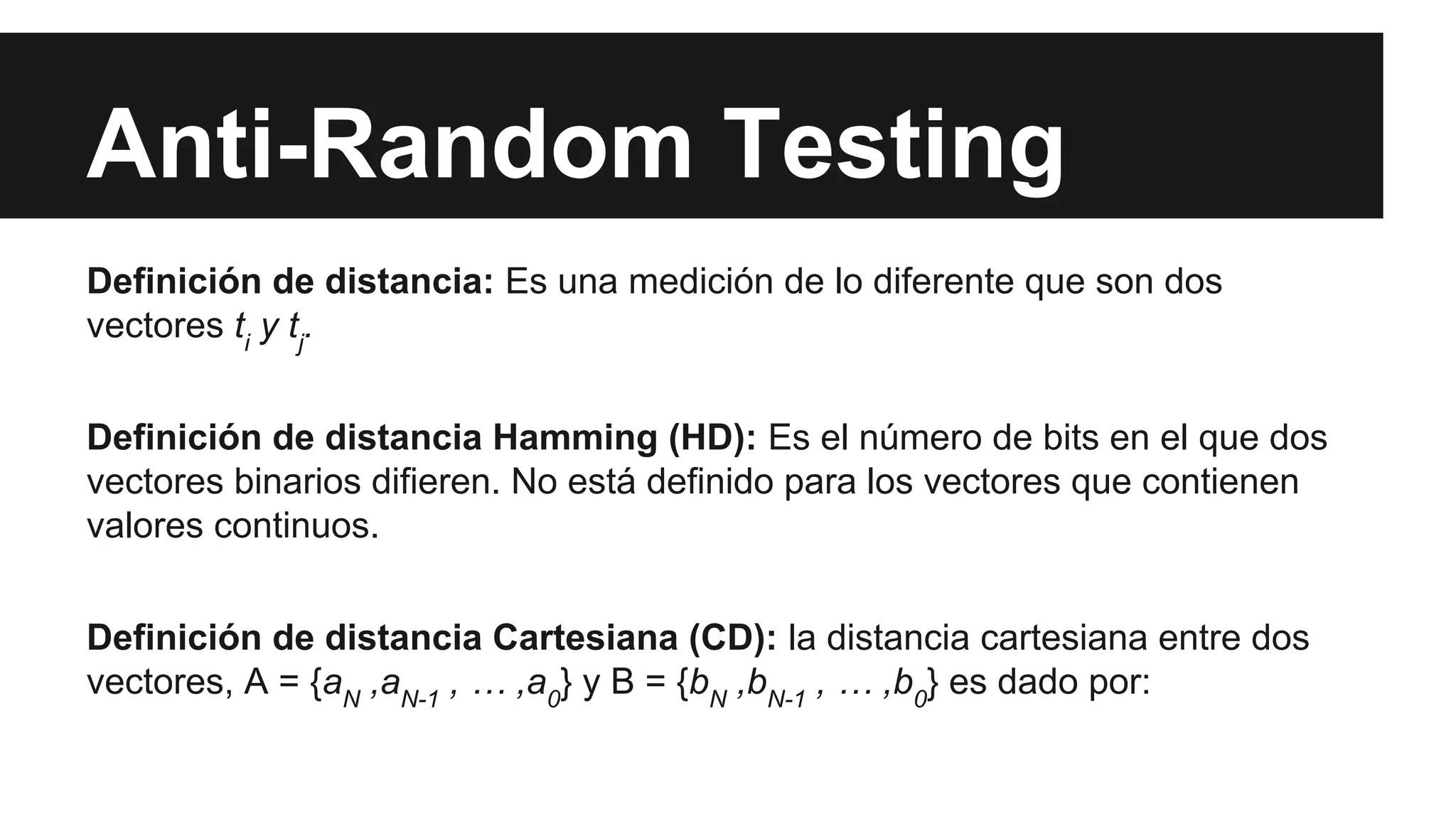 Anti-Random Testing 
Definición de distancia: Es una medición de lo diferente que son dos 
vectores ti y tj. 
Definición de distancia Hamming (HD): Es el número de bits en el que dos 
vectores binarios difieren. No está definido para los vectores que contienen 
valores continuos. 
Definición de distancia Cartesiana (CD): la distancia cartesiana entre dos 
vectores, A = {aN ,aN-1 , … ,a0} y B = {bN ,bN-1 , … ,b0} es dado por: 
 