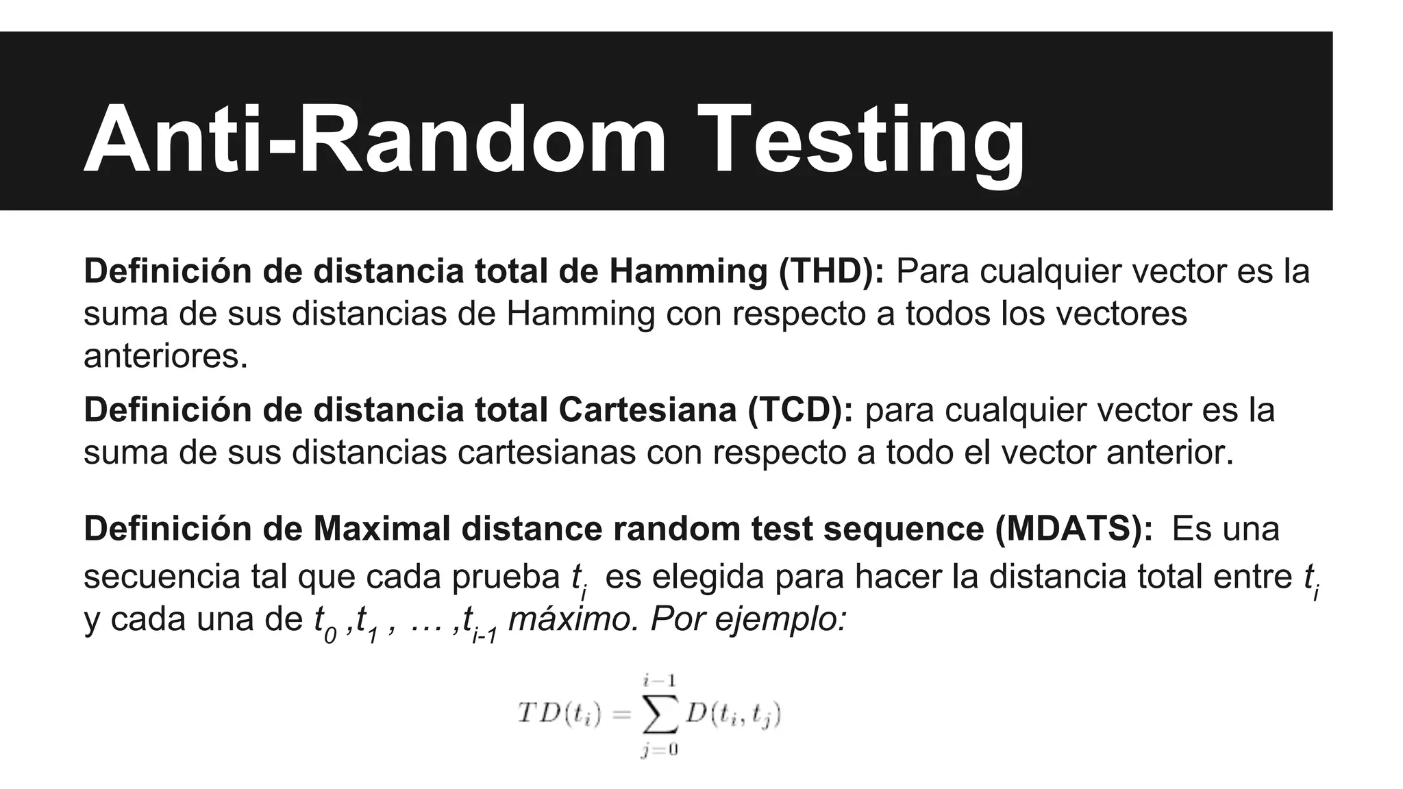 Anti-Random Testing 
Definición de distancia total de Hamming (THD): Para cualquier vector es la 
suma de sus distancias de Hamming con respecto a todos los vectores 
anteriores. 
Definición de distancia total Cartesiana (TCD): para cualquier vector es la 
suma de sus distancias cartesianas con respecto a todo el vector anterior. 
Definición de Maximal distance random test sequence (MDATS): Es una 
secuencia tal que cada prueba ti es elegida para hacer la distancia total entre ti 
y cada una de t0 ,t1 , … ,ti-1 máximo. Por ejemplo: 
 