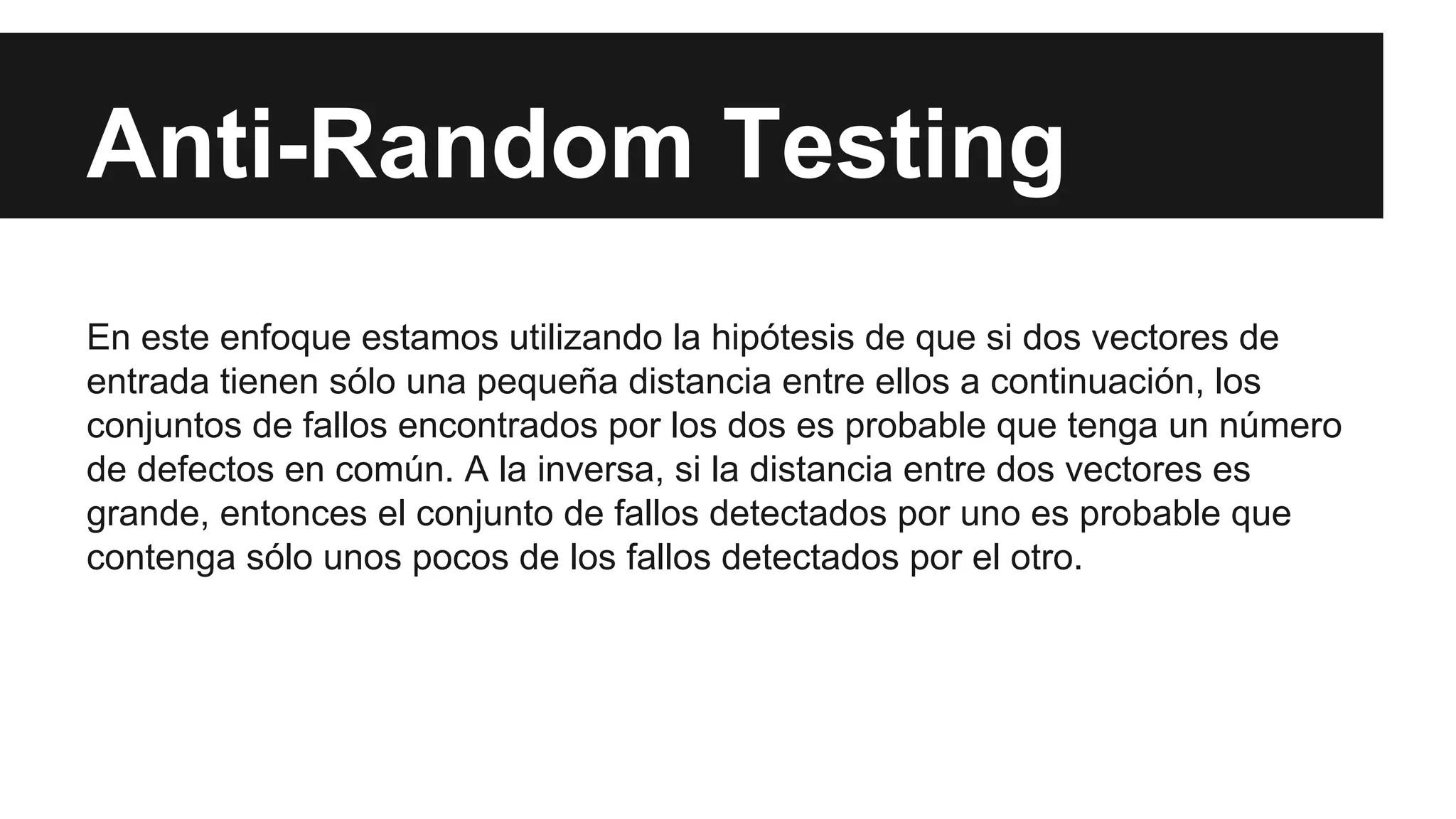 Anti-Random Testing 
En este enfoque estamos utilizando la hipótesis de que si dos vectores de 
entrada tienen sólo una pequeña distancia entre ellos a continuación, los 
conjuntos de fallos encontrados por los dos es probable que tenga un número 
de defectos en común. A la inversa, si la distancia entre dos vectores es 
grande, entonces el conjunto de fallos detectados por uno es probable que 
contenga sólo unos pocos de los fallos detectados por el otro. 
 