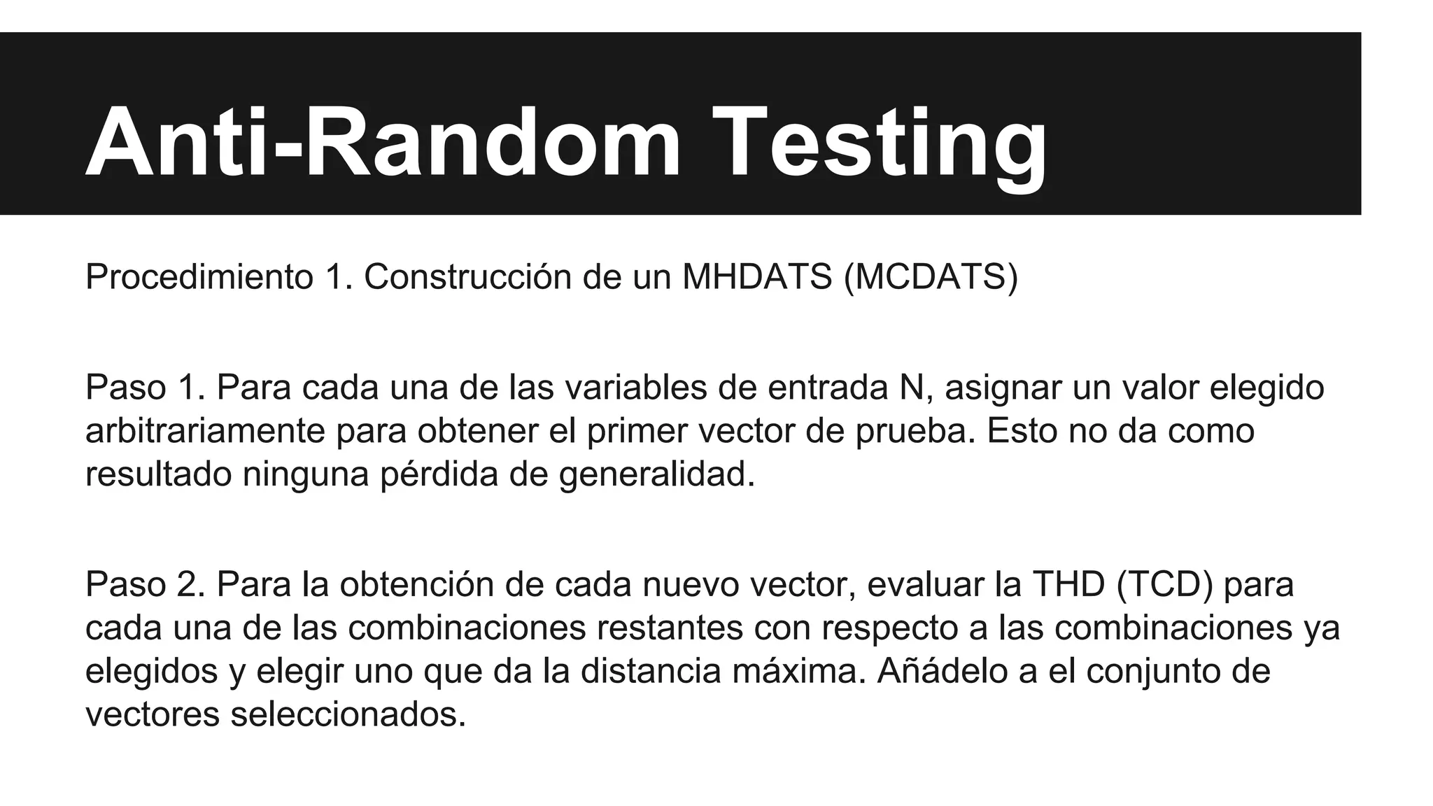 Anti-Random Testing 
Procedimiento 1. Construcción de un MHDATS (MCDATS) 
Paso 1. Para cada una de las variables de entrada N, asignar un valor elegido 
arbitrariamente para obtener el primer vector de prueba. Esto no da como 
resultado ninguna pérdida de generalidad. 
Paso 2. Para la obtención de cada nuevo vector, evaluar la THD (TCD) para 
cada una de las combinaciones restantes con respecto a las combinaciones ya 
elegidos y elegir uno que da la distancia máxima. Añádelo a el conjunto de 
vectores seleccionados. 
 