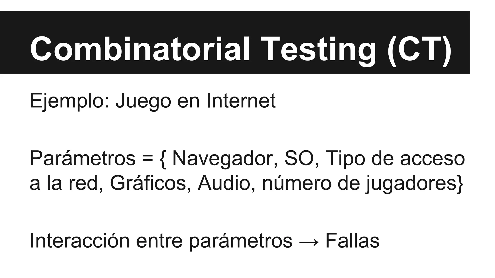 Combinatorial Testing (CT) 
Ejemplo: Juego en Internet 
Parámetros = { Navegador, SO, Tipo de acceso 
a la red, Gráficos, Audio, número de jugadores} 
Interacción entre parámetros → Fallas 
 