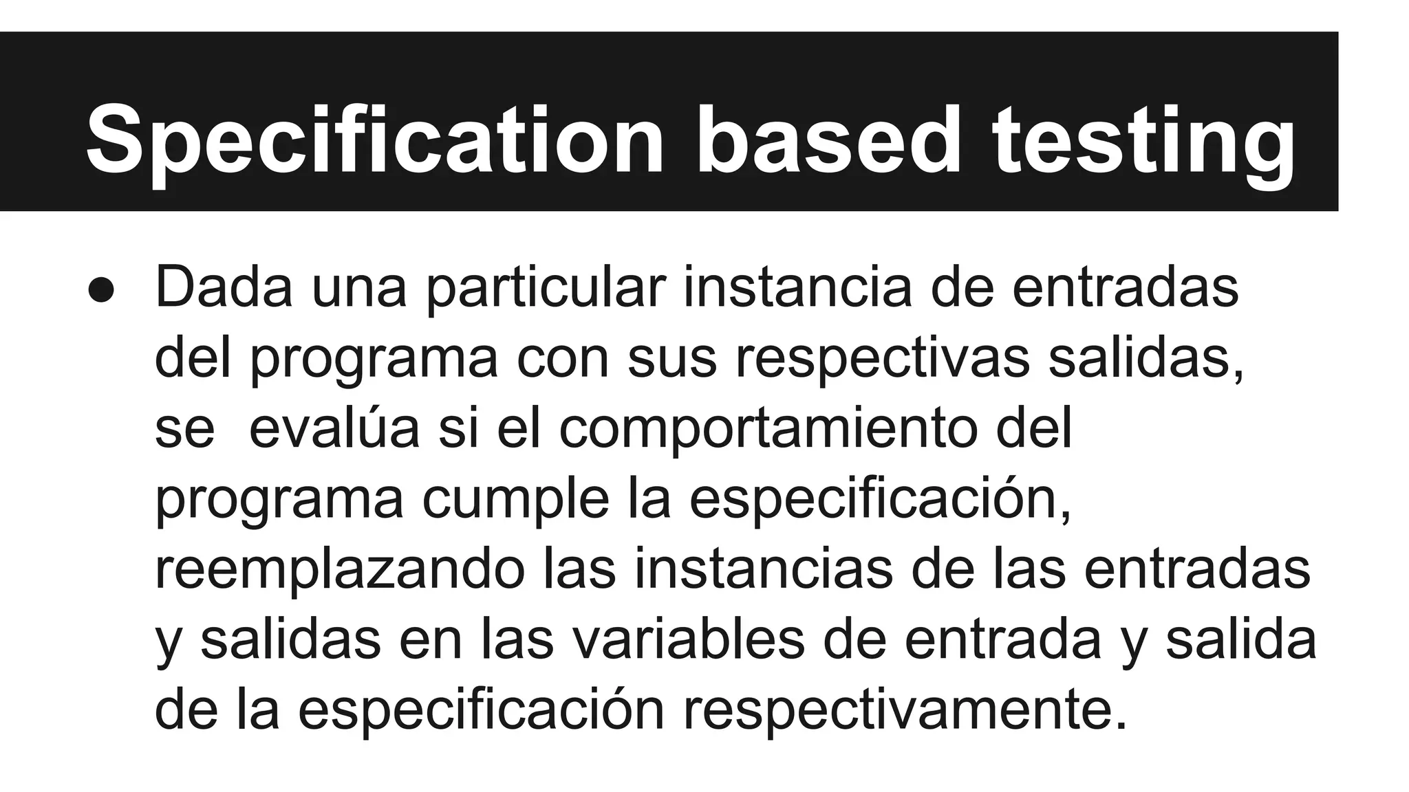 Specification based testing 
● Dada una particular instancia de entradas 
del programa con sus respectivas salidas, 
se evalúa si el comportamiento del 
programa cumple la especificación, 
reemplazando las instancias de las entradas 
y salidas en las variables de entrada y salida 
de la especificación respectivamente. 
 