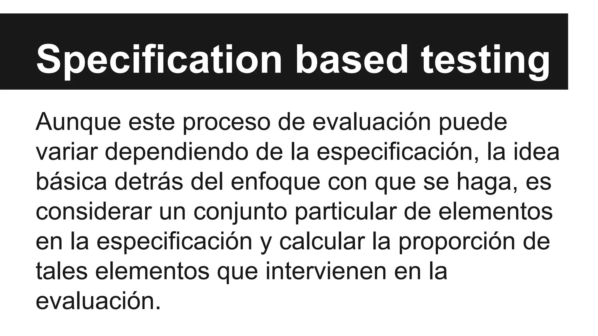 Specification based testing 
Aunque este proceso de evaluación puede 
variar dependiendo de la especificación, la idea 
básica detrás del enfoque con que se haga, es 
considerar un conjunto particular de elementos 
en la especificación y calcular la proporción de 
tales elementos que intervienen en la 
evaluación. 
 