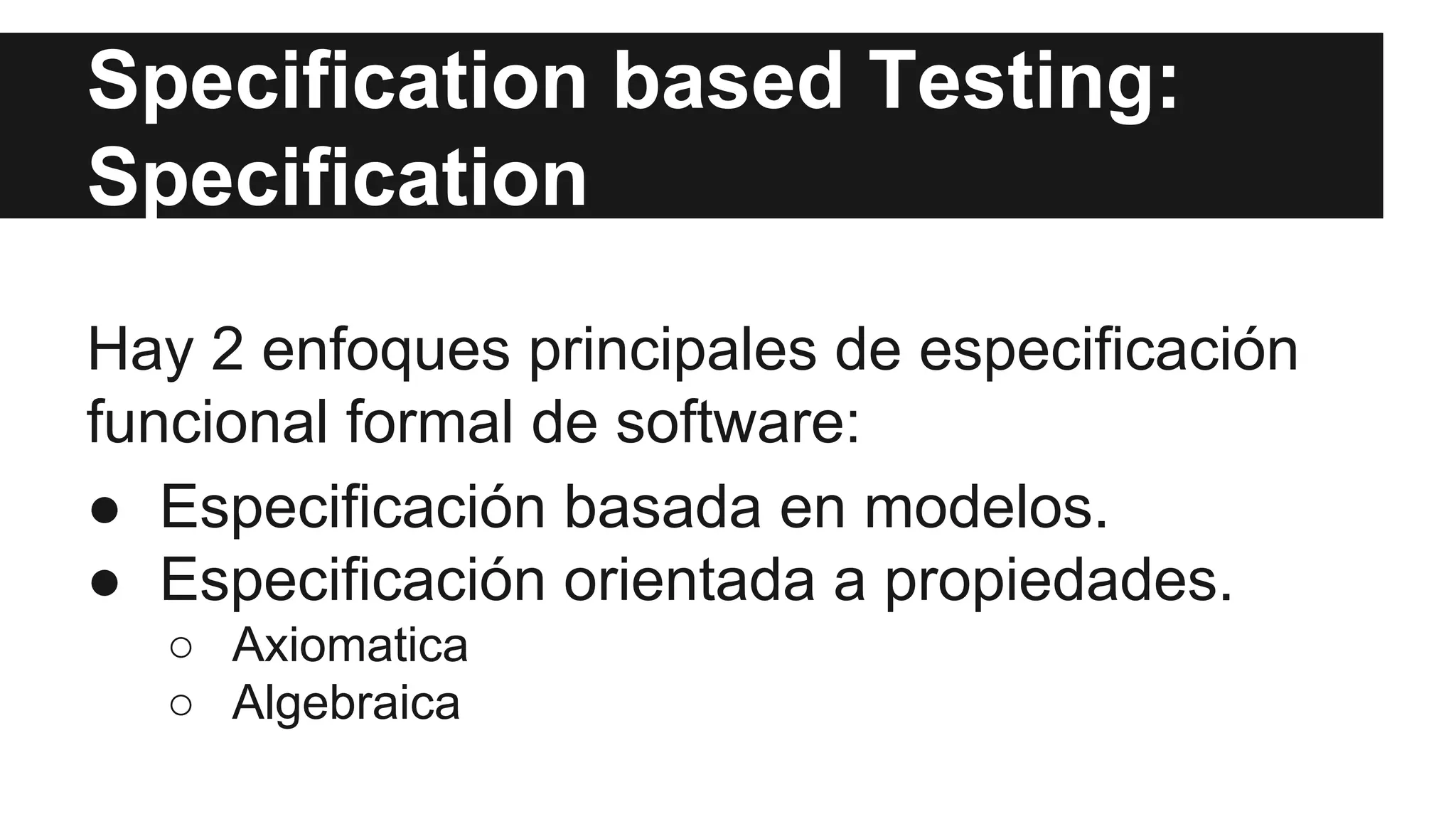 Specification based Testing: 
Specification 
Hay 2 enfoques principales de especificación 
funcional formal de software: 
● Especificación basada en modelos. 
● Especificación orientada a propiedades. 
○ Axiomatica 
○ Algebraica 
 