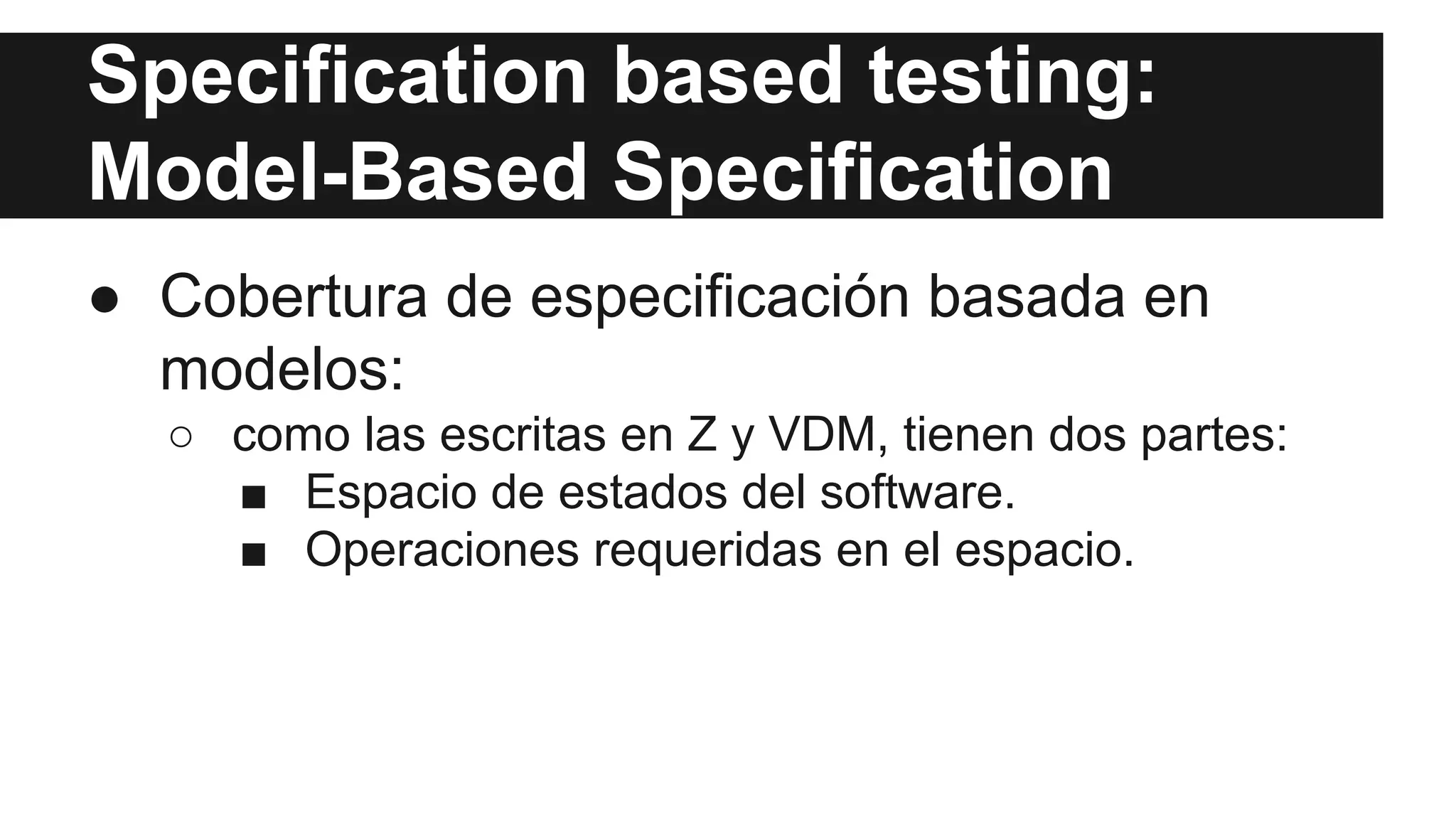 Specification based testing: 
Model-Based Specification 
● Cobertura de especificación basada en 
modelos: 
○ como las escritas en Z y VDM, tienen dos partes: 
■ Espacio de estados del software. 
■ Operaciones requeridas en el espacio. 
 