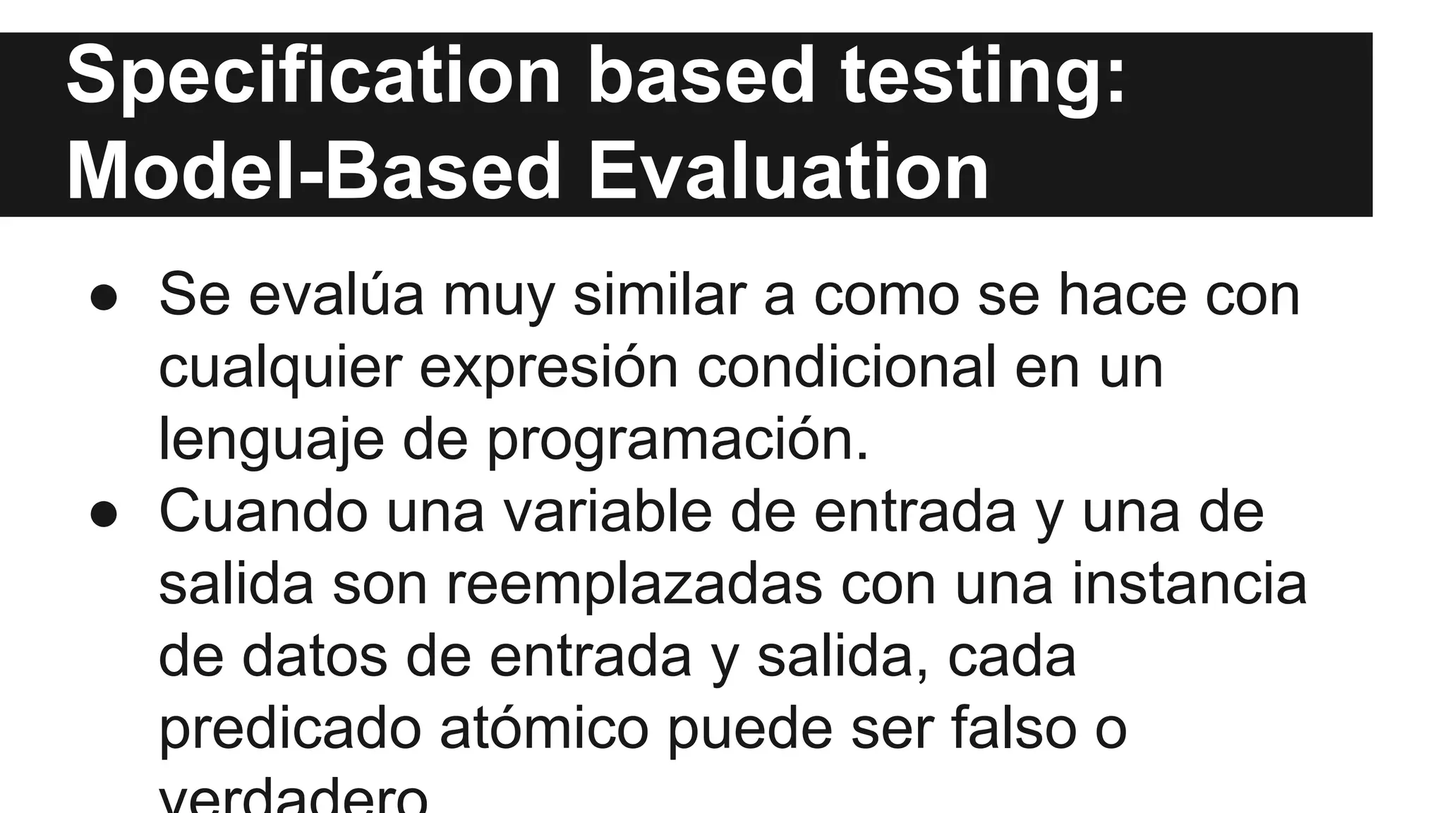Specification based testing: 
Model-Based Evaluation 
● Se evalúa muy similar a como se hace con 
cualquier expresión condicional en un 
lenguaje de programación. 
● Cuando una variable de entrada y una de 
salida son reemplazadas con una instancia 
de datos de entrada y salida, cada 
predicado atómico puede ser falso o 
verdadero. 
 