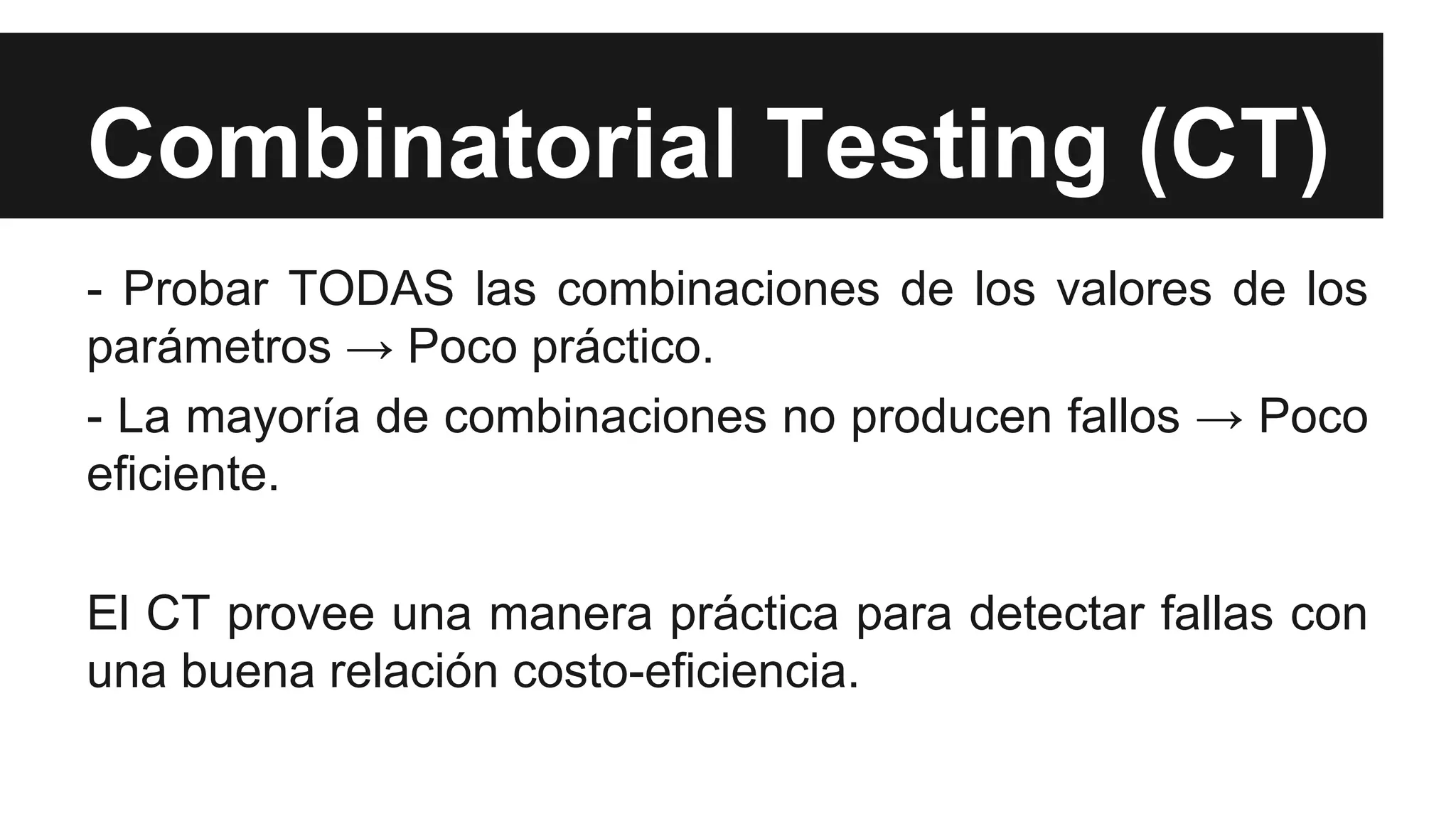 Combinatorial Testing (CT) 
- Probar TODAS las combinaciones de los valores de los 
parámetros → Poco práctico. 
- La mayoría de combinaciones no producen fallos → Poco 
eficiente. 
El CT provee una manera práctica para detectar fallas con 
una buena relación costo-eficiencia. 
 