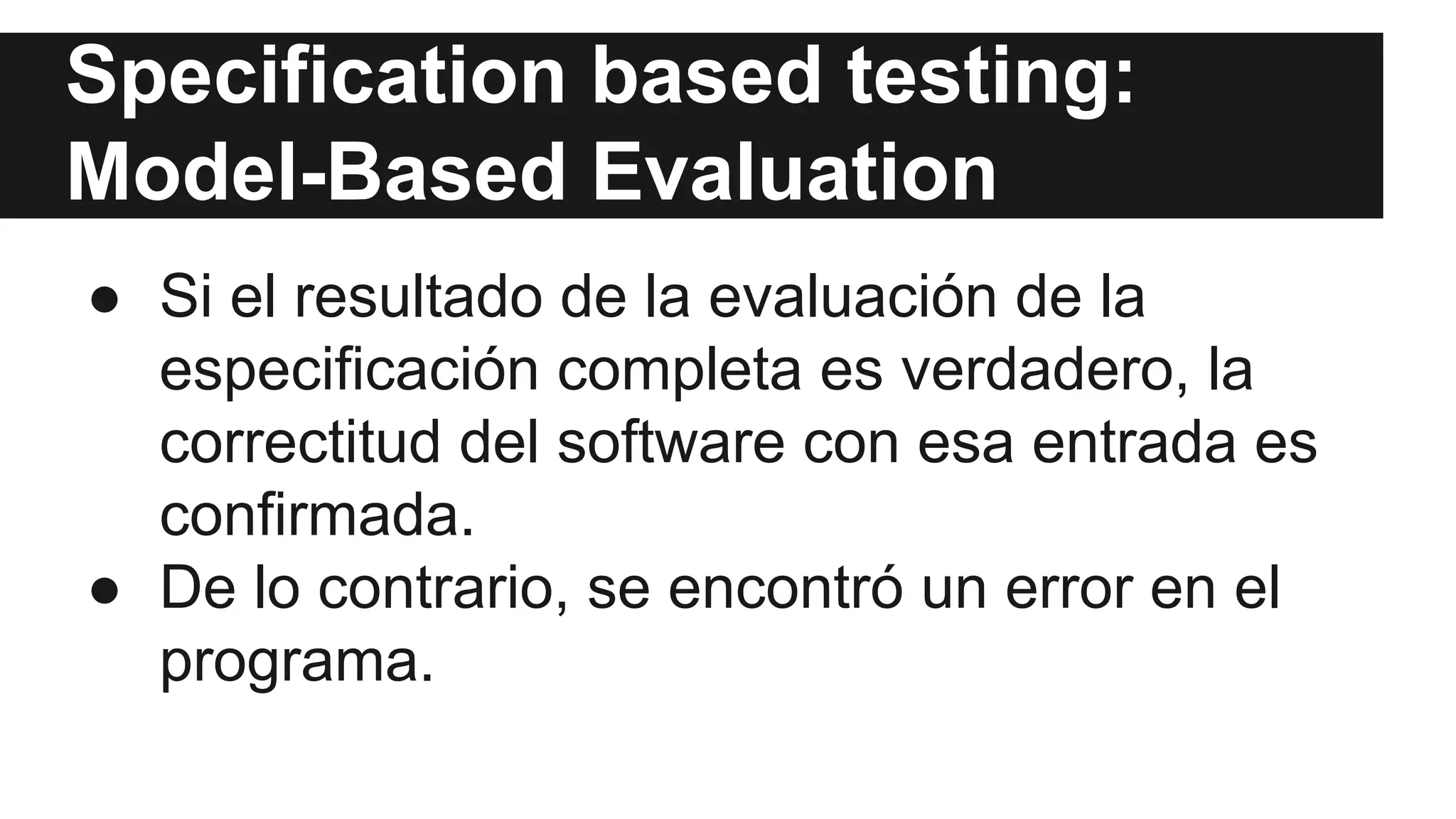 Specification based testing: 
Model-Based Evaluation 
● Si el resultado de la evaluación de la 
especificación completa es verdadero, la 
correctitud del software con esa entrada es 
confirmada. 
● De lo contrario, se encontró un error en el 
programa. 
 