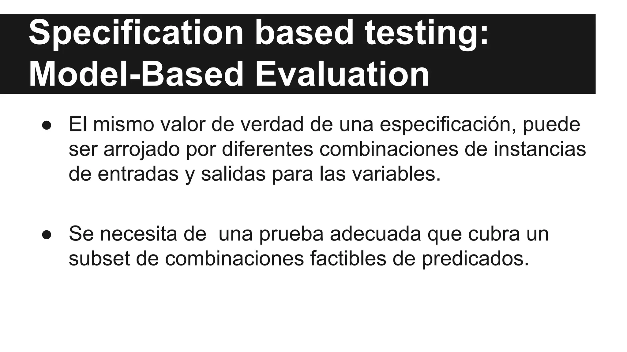 Specification based testing: 
Model-Based Evaluation 
● El mismo valor de verdad de una especificación, puede 
ser arrojado por diferentes combinaciones de instancias 
de entradas y salidas para las variables. 
● Se necesita de una prueba adecuada que cubra un 
subset de combinaciones factibles de predicados. 
 