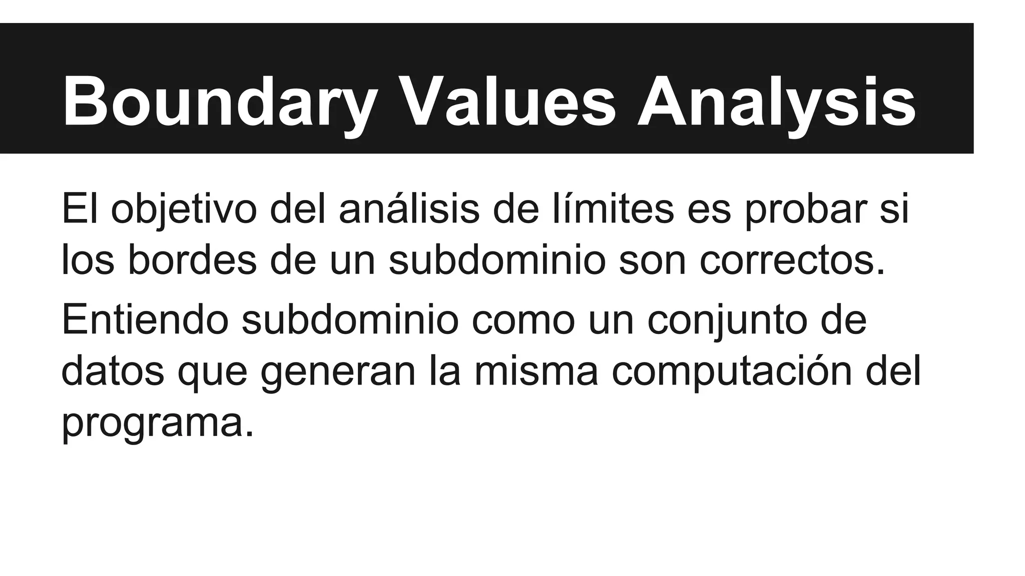 Boundary Values Analysis 
El objetivo del análisis de límites es probar si 
los bordes de un subdominio son correctos. 
Entiendo subdominio como un conjunto de 
datos que generan la misma computación del 
programa. 
 