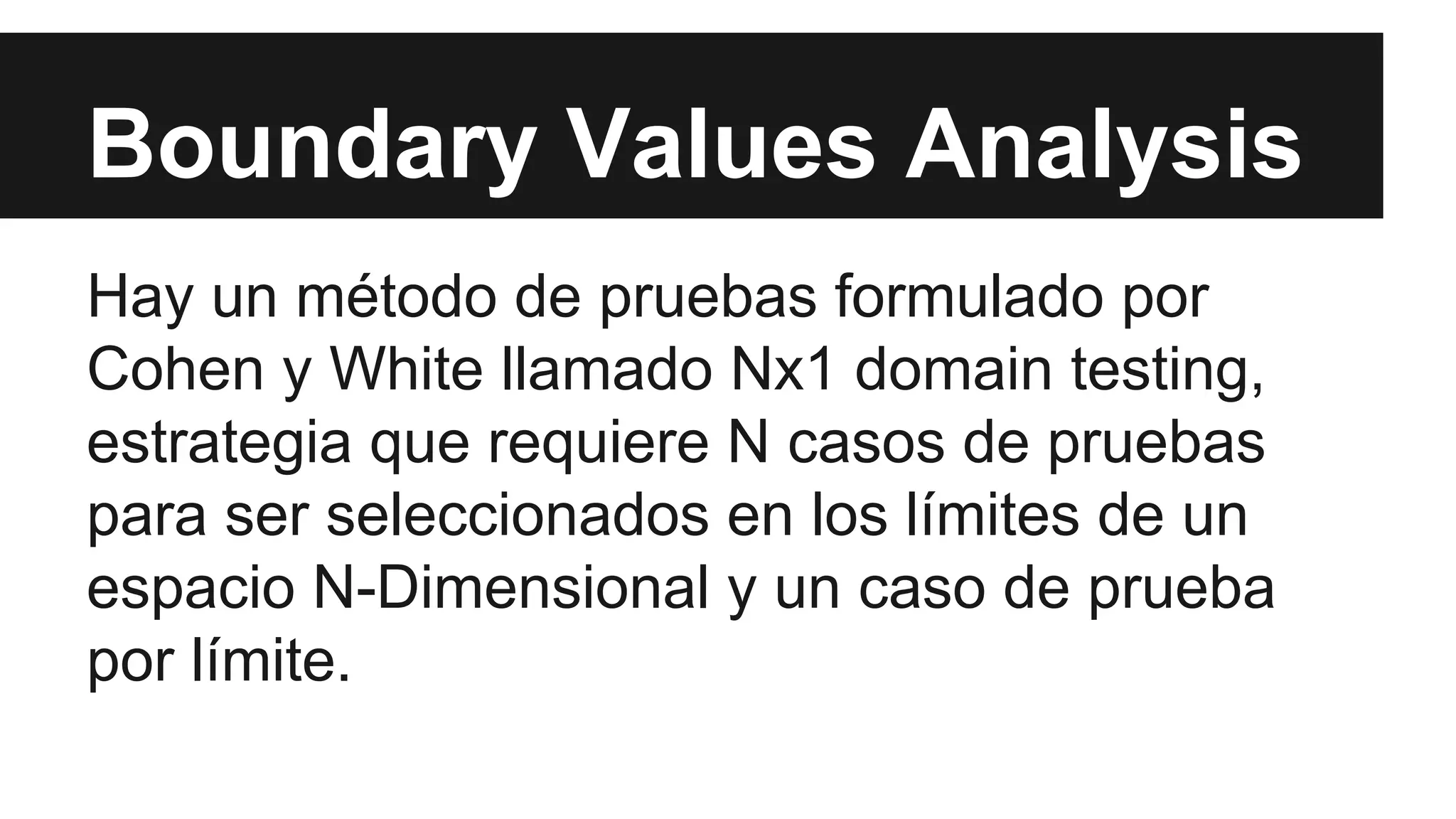Boundary Values Analysis 
Hay un método de pruebas formulado por 
Cohen y White llamado Nx1 domain testing, 
estrategia que requiere N casos de pruebas 
para ser seleccionados en los límites de un 
espacio N-Dimensional y un caso de prueba 
por límite. 
 