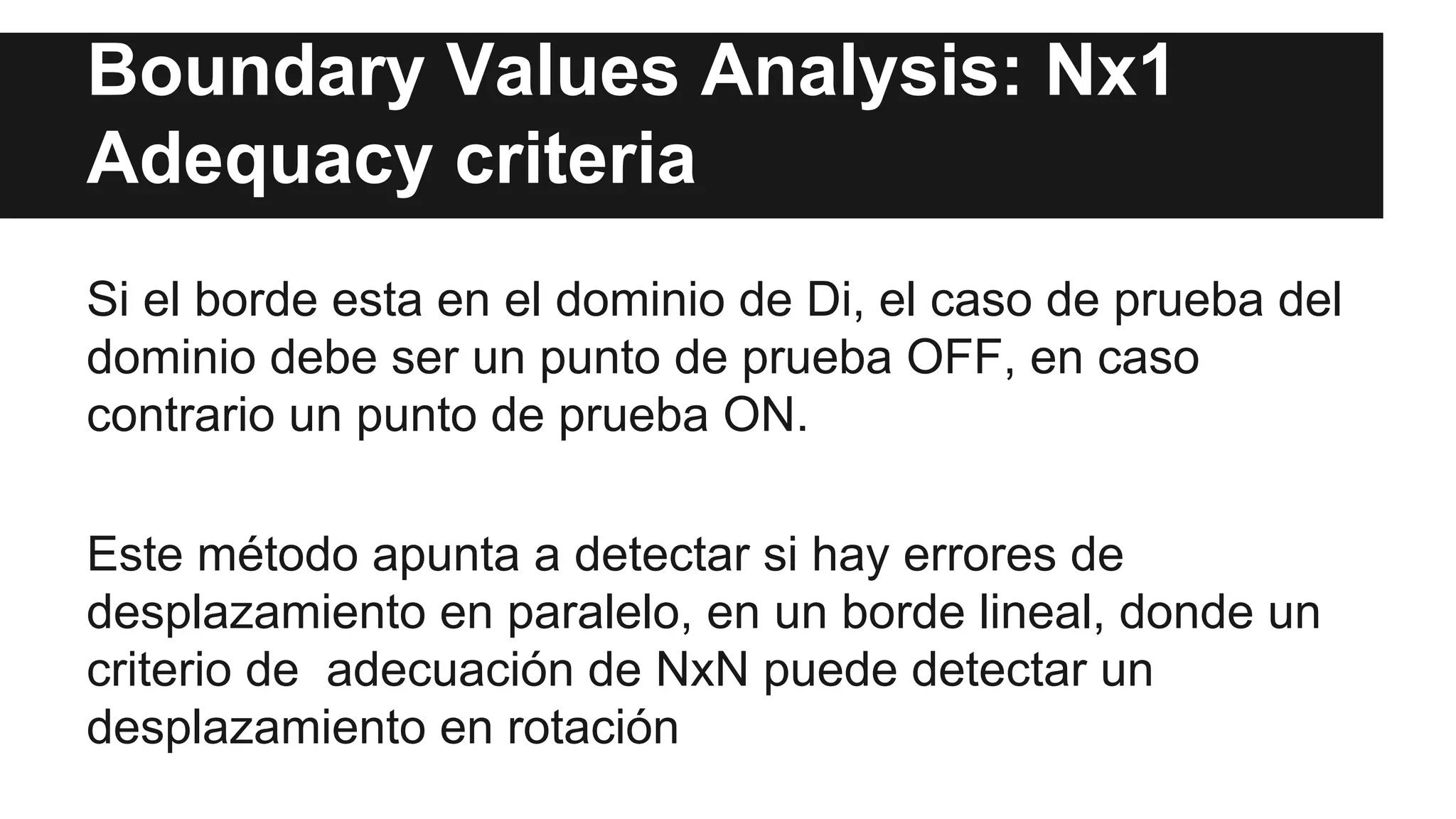 Boundary Values Analysis: Nx1 
Adequacy criteria 
Si el borde esta en el dominio de Di, el caso de prueba del 
dominio debe ser un punto de prueba OFF, en caso 
contrario un punto de prueba ON. 
Este método apunta a detectar si hay errores de 
desplazamiento en paralelo, en un borde lineal, donde un 
criterio de adecuación de NxN puede detectar un 
desplazamiento en rotación 
 